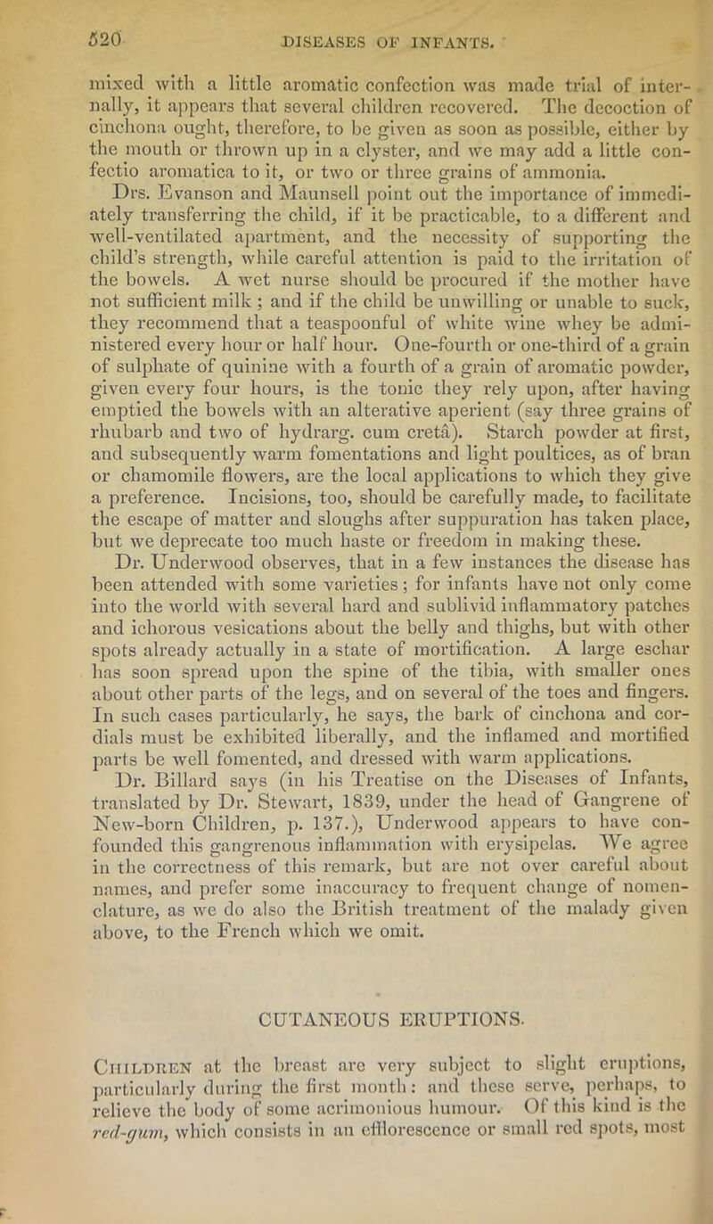 mixed with a little aromatic confection was made trial of inter- nally, it appears that several children recovered. The decoction of cinchona ought, therefore, to be given as soon as possible, either by the mouth or thrown up in a clyster, and we may add a little con- fectio aromatica to it, or two or three grains of ammonia. Drs. Evanson and Maunsell point out the importance of immedi- ately transferring the child, if it be practicable, to a different and well-ventilated apartment, and the necessity of supporting the child’s strength, while careful attention is paid to the irritation of the bowels. A wet nurse should be procured if the mother have not sufficient milk ; and if the child be unwilling or unable to suck, they recommend that a teaspoonful of white wine whey be admi- nistered every hour or half hour. One-fourth or one-third of a grain of sulphate of quinine with a fourth of a grain of aromatic powder, given every four hours, is the tonic they rely upon, after having emptied the bowels with an alterative aperient (say three grains of rhubarb and two of liydrarg. cum creta). Starch powder at first, and subsequently warm fomentations and light poultices, as of bran or chamomile flowers, are the local applications to which they give a preference. Incisions, too, should be carefully made, to facilitate the escape of matter and sloughs after suppuration has taken place, but we deprecate too much haste or freedom in making these. Dr. Underwood observes, that in a few instances the disease has been attended with some varieties; for infants have not only come into the world with several hard and sublivid inflammatory patches and ichorous vesications about the belly and thighs, but with other spots already actually in a state of mortification. A large eschar has soon spread upon the spine of the tibia, with smaller ones about other parts of the legs, and on several of the toes and fingers. In such cases particularly, he says, the bark of cinchona and cor- dials must be exhibited liberally, and the inflamed and mortified parts be well fomented, and dressed with warm applications. Dr. Billard says (in his Treatise on the Diseases of Infants, translated by Dr. Stewart, 1839, under the head of Gangrene of New-born Children, p. 137.), Underwood appears to have con- founded this gangrenous inflammation with erysipelas. We agree in the correctness of this remark, but are not over careful about names, and prefer some inaccuracy to frequent change of nomen- clature, as we do also the British treatment of the malady given above, to the French which we omit. CUTANEOUS ERUPTIONS. Children at the breast are very subject to slight eruptions, particularly during the first month: and these serve, perhaps, to relieve the body of some acrimonious humour. Of this kind is the red-gum, which consists in an efflorescence or small red spots, most