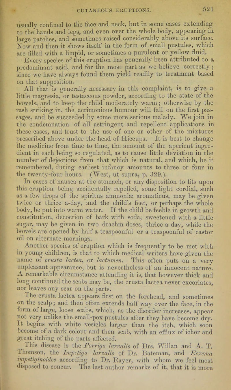 usually confined to tlie face and neck, but in some cases extending to the hands and legs, and even over the whole body, appearing in large patches, and sometimes raised considerably above its surface. Now and then it shows itself in the form of small pustules, which are filled with a limpid, or sometimes a purulent or yellow fluid. Every species of this eruption has generally been attributed to a predominant acid, and for the most part as we believe correctly ; since we have always found them yield readily to treatment based on that supposition. All that is generally necessary in this complaint, is to give a little magnesia, or testaceous powder, according to the state of the bowels, and to keep the child moderately warm; otherwise by the rash striking in, the acrimonious humour will fall on the first pas- sages, and be succeeded by some more serious malady. We join in the condemnation of all astringent and repellent applications in these cases, and trust to the use of one or other of the mixtures prescribed above under the head of Hiccups. It is best to change the medicine from time to time, the amount of the aperient ingre- dient in each being so regulated, as to cause little deviation in the number of dejections from that which is natural, and which, be it remembered, during earliest infancy amounts to three or four in the twenty-four hours. (West, ut supra, p. 329.). In cases of nausea at the stomach, or any disposition to fits upon this eruption being accidentally repelled, some light cordial, such as a few drops of the spiritus ammonias aromaticus, may be given twice or thrice a-day, and the child’s feet, or perhaps the whole body, be put into warm water. If the child be feeble in growth and constitution, decoction of bark with soda, sweetened with a little sugar, may be given in two drachm doses, thrice a day, while the bowels are opened by half a teaspoonful or a teaspoonful of castor oil on alternate mornings. Another species of eruption which is frequently to be met with in young children, is that to which medical writers have given the name of crusta lactea, or lactumen. This often puts on a very unpleasant appearance, but is nevertheless of an innocent nature. A remarkable circumstance attending it is, that however thick and long continued the scabs may be, the crusta lactea never excoriates, nor leaves any scar on the parts. I he crusta lactea appears first on the forehead, and sometimes on the scalp; and then often extends half way over the face, in the form of large, loose scabs, which, as the disorder increases, appear not very unlike the small-pox pustules after they have become dry. It begins with white vesicles larger than the itch, which soon become of a dark colour and then scab, with an efflux of ichor and great itching of the parts affected. J his disease is the Porrigo larvalis of Drs. Willan and A. T. Thomson, the Impetigo larvalis of Dr. Bateman, and Eczema impetiginoid.es according to Dr. Bayer, with whom we feel most disposed to concur. The last author remarks of it, that it is more