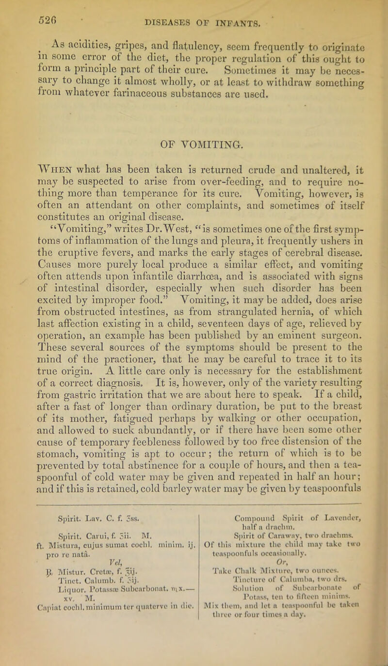 52C> As acidities, gripes, and flatulency, seem frequently to originate in some error of the diet, the proper regulation of this ought to form a principle part of their cure. Sometimes it may be neces- sary to change it almost wholly, or at least to withdraw something from whatever farinaceous substances are used. OF VOMITING. When what has been taken is returned crude and unaltered, it may be suspected to arise from over-feeding, and to require no- thing more than temperance for its cure. Vomiting, however, is often an attendant on other complaints, and sometimes of itself constitutes an original disease. “Vomiting,” writes Dr. West, “is sometimes one of the first symp- toms of inflammation of the lungs and pleura, it frequently ushers in the eruptive fevers, and marks the early stages of cerebral disease. Causes more purely local produce a similar effect, and vomiting often attends upon infantile diarrhoea, and is associated with signs of intestinal disorder, especially when such disorder has been excited by improper food.” Vomiting, it maybe added, does arise from obstructed intestines, as from strangulated hernia, of which last affection existing in a child, seventeen days of age, relieved by operation, an example has been published by an eminent surgeon. These several sources of the symptoms should be present to the mind of the practioner, that he may be careful to trace it to its true origin. A little care only is necessary for the establishment of a correct diagnosis. It is, however, only of the variety resulting from gastric irritation that we are about here to speak. If a child, after a fast of longer than ordinary duration, be put to the breast of its mother, fatigued perhaps by walking or other occupation, and allowed to suck abundantly, or if there have been some other cause of temporary feebleness followed by too free distension of the stomach, vomiting is apt to occur; the return of which is to be prevented by total abstinence for a couple of hours, and then a tea- spoonful of cold water may be given and repeated in half an hour; and if this is retained, cold barley water may be given by teaspoonfuls Spirit. Lav. C. f. 3ss. Spirit. Carui, f. 3ii. M. ft. Mistura, cujus sumat coclil. minim, ij. pro re nata. Vd, Jit Mistur. Crcta:, f. ^ij. Tinct. Calumb. f. Jij. Liquor. l’otassa; Subearbonat. i>ix.— xv. M. Capiat cocbl. minimum ter quaterve in die. Compound Spirit of Lavender, half a drachm. Spirit of Caraway, two drachms. Of tins mixture the child may take two teaspoonI’uIs occasionally. Or, Take Chalk Mix In re, two ounces. Tincture of Calumba, two drs. Solution of Subcarbonate of Potass, ten to fifteen minims. Mix them, and let a teaspoonful be taken three or four times a day.