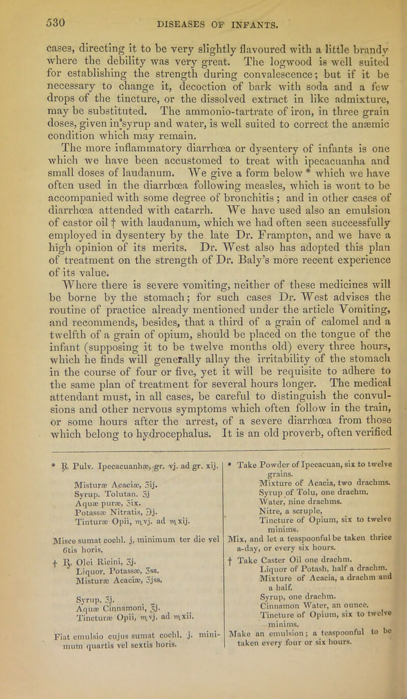 cases, directing it to be very slightly flavoured with a little brandy where the debility was very great. The logwood is well suited for establishing the strength during convalescence; but if it be necessary to change it, decoction of bo.rk with soda and a few drops of the tincture, or the dissolved extract in like admixture, may be substituted. The ammonio-tartrate of iron, in three grain doses, given in'syrup and water, is well suited to correct the anaemic condition which may remain. The more inflammatory diarrhoea or dysentery of infants is one which we have been accustomed to treat with ipecacuanha and small doses of laudanum. We give a form below * which we have often used in the diarrhoea following measles, which is wont to be accompanied with some degree of bronchitis; and in other cases of diarrhoea attended with catarrh. We have used also an emulsion of castor oil f with laudanum, which we had often seen successfully employed in dysentery by the late Dr. Framptcn, and we have a high opinion of its merits. Dr. West also has adopted this plan of treatment on the strength of Dr. Baly’s more recent experience of its value. Where there is severe vomiting, neither of these medicines will be borne by the stomach; for such cases Dr. West advises the routine of practice already mentioned under the article Vomiting, and recommends, besides, that a third of a grain of calomel and a twelfth of a grain of opium, should be placed on the tongue of the infant (supposing it to be twelve months old) every three hours, which he finds will generally allay the irritability of the stomach in the course of four or five, yet it will be requisite to adhere to the same plan of treatment for several hours longer. The medical attendant must, in all cases, be cai’eful to distinguish the convul- sions and other nervous symptoms which often follow in the train, or some hours after the arrest, of a severe diarrhoea from those which belong to hydrocephalus. It is an old proverb, often verified * Pulv. Ipecacuanha, <gr. vj. ad gr. xij. Misturre Acacia, 3ij. Syrup. Tolutan. 3j Aqua pura, 3ix. Potassa Nitratis, 3j. Tintura Opii, iqvj. ad n\xij. Misee sumat cochl. j, minimum ter die vel Otis horis. f ly, Olei Ricini, 3j. Liquor. Potassa, 3ss. Mistura Acacia, 3jss, Syrup. 3,j. Aqua Cinnamoni, ip. Tinctura Opii, vj. ad rixxii. Fiat emulsio cujus sumat cochl. j. mini- mum quartis vel sextis horis. * Take Powder of Ipecacuan, six to twelve grains. Mixture of Acacia, two drachms. Syrup of Tolu, one drachm. Water, nine drachms. Nitre, a scruple, Tincture of Opium, six to twelve minims. Mix, and let a teaspoonful be taken thrice a-day, or every six hours. ■f- Take Caster Oil one drachm. Liquor of Potash, half a drachm. Mixture of Acacia, a drachm and a half. Syrup, one drachm. Cinnamon Water, an ounce. Tincture of Opium, six to twelve minims. Make an emulsion ; a teaspoonful to be taken every four or six hours.