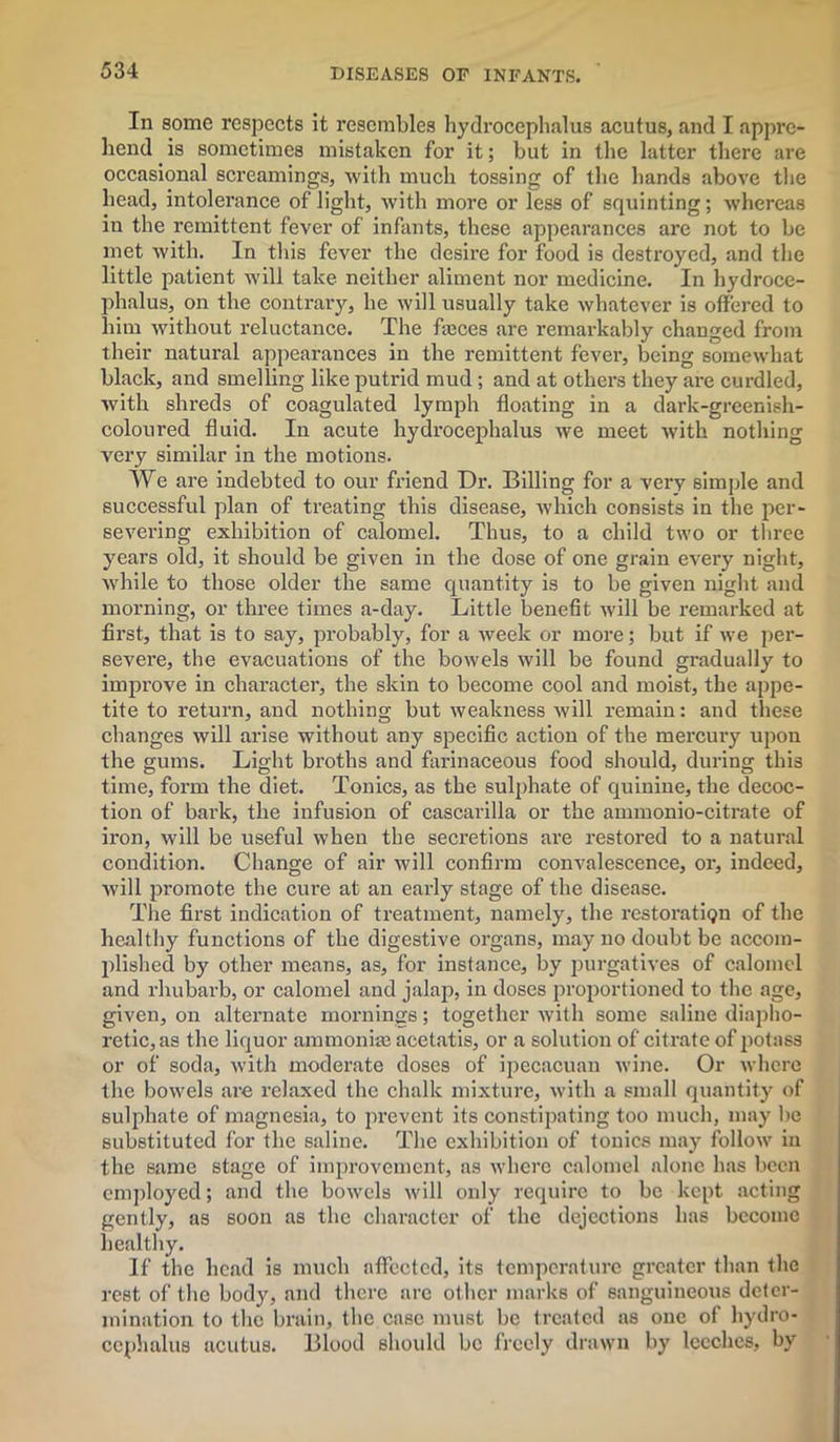 In some respects it resembles hydrocephalus acutus, and I appre- hend is sometimes mistaken for it; but in the latter there are occasional screamings, with much tossing of the hands above the head, intolerance of light, with more or less of squinting; whereas in the remittent fever of infants, these appearances are not to be met with. In this fever the desire for food is destroyed, and the little patient will take neither aliment nor medicine. In hydroce- phalus, on the contrary, he will usually take whatever is offered to him without reluctance. The fteces are remarkably changed from their natural appearances in the remittent fever, being somewhat black, and smelling like putrid mud ; and at others they are curdled, with shreds of coagulated lymph floating in a dark-greenish- coloured fluid. In acute hydrocephalus we meet with nothing very similar in the motions. We are indebted to our friend Dr. Billing for a very simple and successful plan of treating this disease, which consists in the per- severing exhibition of calomel. Thus, to a child two or three years old, it should be given in the dose of one grain every night, Avhile to those older the same quantity is to be given night and morning, or three times a-day. Little benefit will be remarked at first, that is to say, probably, for a week or more; but if we per- severe, the evacuations of the bowels will be found gradually to improve in character, the skin to become cool and moist, the appe- tite to return, and nothing but weakness will remain: and these changes will arise without any specific action of the mercury upon the gums. Light broths and farinaceous food should, during this time, form the diet. Tonics, as the sulphate of quinine, the decoc- tion of bark, the infusion of cascarilla or the ammonio-citrate of ii’on, will be useful when the secretions are restored to a natural condition. Change of air will confirm convalescence, or, indeed, will promote the cure at an early stage of the disease. The first indication of treatment, namely, the restoration of the healthy functions of the digestive organs, may no doubt be accom- plished by other means, as, for instance, by purgatives of calomel and rhubarb, or calomel and jalap, in doses proportioned to the age, given, on alternate mornings; together with some saline diapho- retic, as the liquor ammonite aeetatis, or a solution of citrate of potass or of soda, with moderate doses of ipecacuan wine. Or where the bowels are relaxed the chalk mixture, with a small quantity of sulphate of magnesia, to prevent its constipating too much, may be substituted for the saline. The exhibition of tonics may follow in the same stage of improvement, as where calomel alone has been employed; and the bowels will only require to be kept acting gently, as soon as the character of the dejections has become healthy. If the head is much affected, its temperature greater than the rest of the body, and there are other marks of sanguineous deter- mination to the brain, the case must be treated as one of hydro- cephalus acutus. Blood should be freely drawn by leeches, by