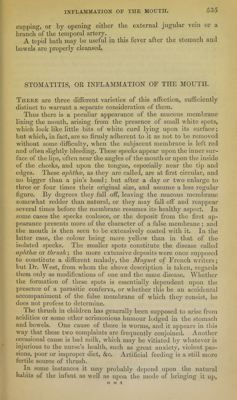 cupping, or by opening either the external jugular vein or a branch of the temporal artery. A tepid bath may be useful in this fever after the stomach and bowels are properly cleansed. STOMATITIS, OR INFLAMMATION OF THE MOUTH. There are three different varieties of this affection, sufficiently distinct to warrant a separate consideration of them. Thus there is a peculiar appearance of the mucous membrane lining the mouth, arising from the presence of small white spots, which look like little bits of white curd lying upon its surface; but which, in fact, are so firmly adherent to it as not to be removed without some difficulty, when the subjacent membrane is left red and often slightly bleeding. These specks appear upon the inner sur- face of the lips, often near the angles of the mouth or upon the inside of the cheeks, and upon the tongue, especially near the tip and edges. These aphtha, as they are called, are at first circular, and no bigger than a pin’s head; but after a day or two enlarge to three or four times their original size, and assume a less regular figure. By degrees they fall off, leaving the mucous membrane somewhat redder than natural, or they may fall off and reappear several times before the membrane resumes its healthy aspect. In some cases the specks coalesce, or the deposit from the first ap- pearance presents more of the character of a false membrane; and the mouth is then seen to be extensively coated with it. In the latter case, the colour being more yellow than in that of the isolated specks. The smaller spots constitute the disease called aphtha or thrush ; the more extensive deposits were once supposed to constitute a different malady, the Muguet of French writers; but Dr. West, from whom the above description is taken, regards them only as modifications of one and the same disease. Whether the formation of these spots is essentially dependent upon the presence of a parasitic conferva, or whether this be an accidental accompaniment of the false membrane of which they consist, he does not profess to determine. The thrush in children has generally been supposed to arise from acidities or some other acrimonious humour lodged in the stomach and bowels. One cause of these is worms, and it appears in this way that these two complaints are frequently conjoined. Another occasional cause is bad milk, which may be vitiated by whatever is injurious to the nurse’s health, such as great anxiety, violent pas- sions, poor or improper diet, &c. Artificial feeding is a still more fertile source of thrush. In some instances it may probably depend upon the natural habits of the infant as well as upon the mode of bringing it up,
