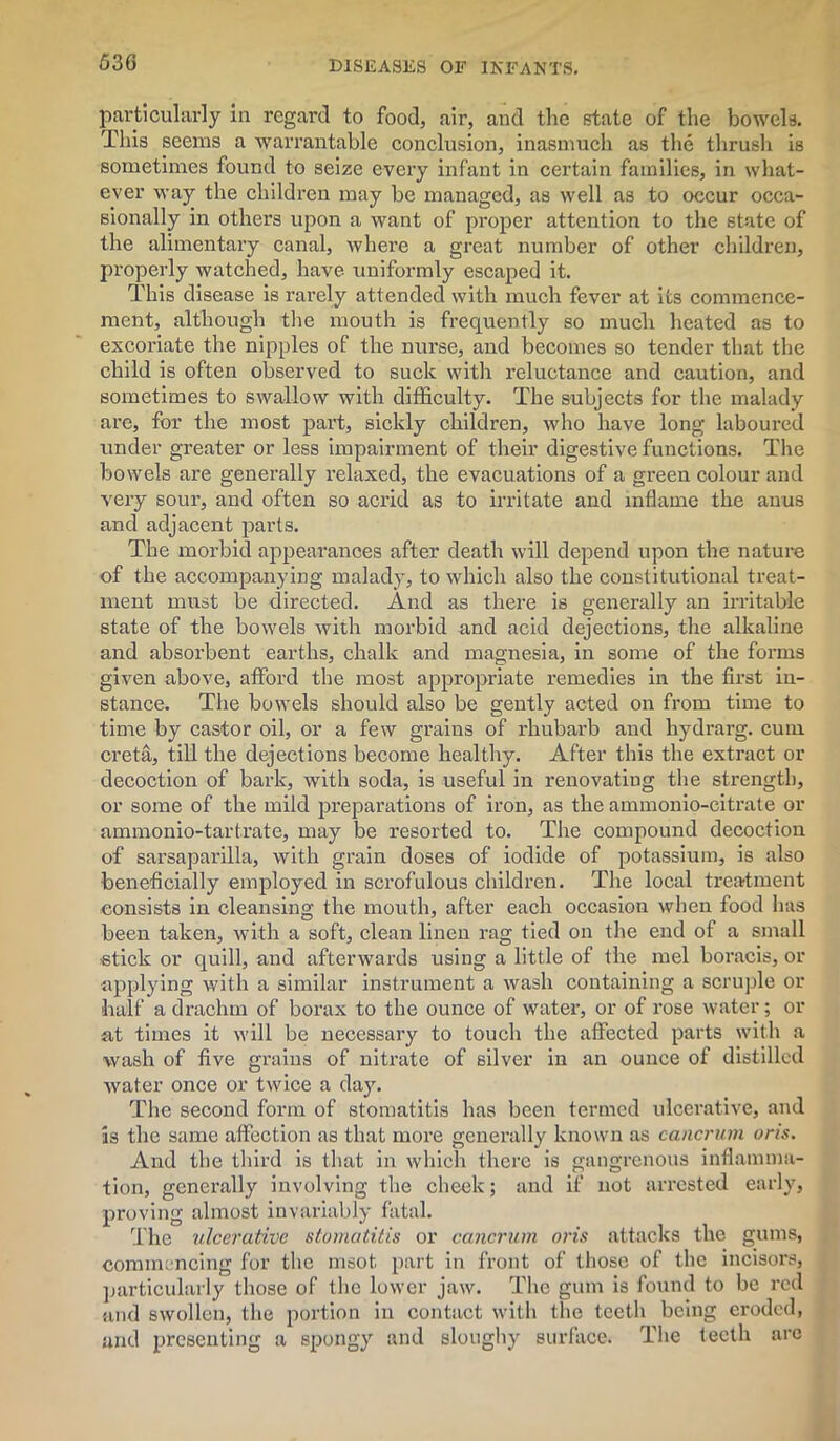 particularly in regard to food, air, and the state of the bowels. This seems a warrantable conclusion, inasmuch as the thrush is sometimes found to seize every infant in certain families, in what- ever way the children may be managed, as well as to occur occa- sionally in others upon a want of proper attention to the state of the alimentary canal, where a great number of other children, properly watched, have uniformly escaped it. This disease is rarely attended with much fever at its commence- ment, although the mouth is frequently so much heated as to excoriate the nipples of the nurse, and becomes so tender that the child is often observed to suck with reluctance and caution, and sometimes to swallow with difficulty. The subjects for the malady are, for the most part, sickly children, who have long laboured under greater or less impairment of their digestive functions. The bowels are generally relaxed, the evacuations of a green colour and very sour, and often so acrid as to irritate and inflame the anus and adjacent parts. The morbid appearances after death will depend upon the nature of the accompanying malady, to which also the constitutional treat- ment must be directed. And as there is generally an irritable state of the bowels with morbid and acid dejections, the alkaline and absorbent earths, chalk and magnesia, in some of the forms given above, afford the most appropriate remedies in the first in- stance. The bowels should also be gently acted on from time to time by castor oil, or a few grains of rhubarb and hydrarg. cum creta, till the dejections become healthy. After this the extract or decoction of bark, with soda, is useful in renovatiug the strength, or some of the mild preparations of iron, as the ammonio-citrate or ammonio-tartrate, may be resorted to. The compound decoction of sarsaparilla, with grain doses of iodide of potassium, is also beneficially employed in scrofulous children. The local treatment consists in cleansing the mouth, after each occasion when food has been taken, with a soft, clean linen rag tied on the end of a small stick or quill, and afterwards using a little of the mel boracis, or applying with a similar instrument a wash containing a scruple or half a drachm of borax to the ounce of water, or of rose water; or at times it will be necessary to touch the affected parts with a wash of five grains of nitrate of silver in an ounce of distilled Avater once or tAvice a day. The second form of stomatitis has been termed ulcerative, aud is the same affection as that more generally known as cancrum oris. And the third is that in which there is gangrenous inflamma- tion, generally involving the cheek; and if not arrested early, proving almost invariably fatal. The ulcerative stomatitis or cancrum oris attacks the gums, commencing for the msot part in front of those of the incisors, particularly those of the lower jaw. The gum is found to be red and swollen, the portion in contact with the teeth being eroded, and presenting a spongy and sloughy surface. The teeth are