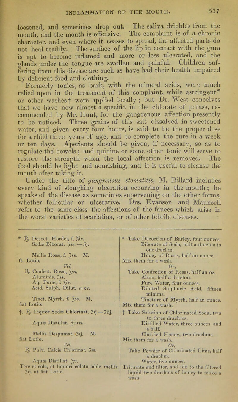 loosened, and sometimes drop out. The saliva dribbles from the mouth, and the mouth is offensive. The complaint is of a chronic character, and even where it ceases to spread, the affected parts do not heal readily. The surface of the lip in contact with the gum is apt to become inflamed and more or less ulcerated, and the glands under the tongue are swollen and painful. Children suf- fering from this disease are such as have had their health impaired by deficient food and clothing. Formerly tonics, as bark, with the mineral acids, were much relied upon in the treatment of this complaint, while astringent* or other washes f were applied locally ; but Dr. West conceives that we have now almost a specific in the chlorate of potass, re- commended by Mr. Hunt, for the gangrenous affection presently to be noticed. Three grains of this salt dissolved in sweetened water, and given every four hours, is said to be the proper dose for a child three years of age, and to complete the cure in a week or ten days. Aperients should be given, if necessary, so as to regulate the bowels ; and quinine or some other tonic will serve to restore the streno-th when the local affection is removed. The o food should be light and nourishing, and it is useful to cleanse the mouth after taking it. Under the title of gangrenous stomatitis, M. Billard includes every kind of sloughing ulceration occurring in the mouth; he speaks of the disease as sometimes supervening on the other forms, whether follicular or ulcerative. Drs. Evanson and Maunsell refer to the same class the affections of the fauces which arise in the worst varieties of scarlatina, or of other febrile diseases. * 1^> Decoct. Hordei, f. §iv. Sod* Biborat. 5ss.—3j. Mellis Rosa;, f. Jss. M. ft. Lotio. Vel, 1!^ Confect. Rosas, jss. Aluminis, 5ss. Aq. Purse, f. *iv. Acid. Sulph. Dilut. nvxv. Tinct. Myrrh, f. jjss. M. fiat Lotio. f. 1^, Liquor Sodas Chlorinat. 3>j—5iij. Aqua; Distillat. ^iiiss. Mellis Despumat. '3ij. M. fiat Lotio. Vel, 1^, Pulv. Calais Chlorinat. 3ss. Aqua; Distillat. ^v. Tore ct cola, et liquori colato adde mellis 3ij. ut fiat Lotio. * Take Decoction of Barley, four ounces. Biborate of Soda, half a drachm to one drachm. Honey of Roses, half an ounce. Mix them for a wash. Or, Take Confection of Roses, half an oz. Alum, half a drachm. Pure Water, four ounces. Diluted Sulphuric Acid, fifteen minims. Tincture of Myrrh, half an ounce. Mix them for a wash. f Take Solution of Chlorinated Soda, two to three drachms. Distilled Water, three ounces and a half. Clarified Honey, two drachms. Mix them for a wash. Or, Take Powder of Chlorinated Lime, half a drachm. Water, five ounces. Triturate and (ilter, and add to the filtered liquid two drachms of honey to make a wash.