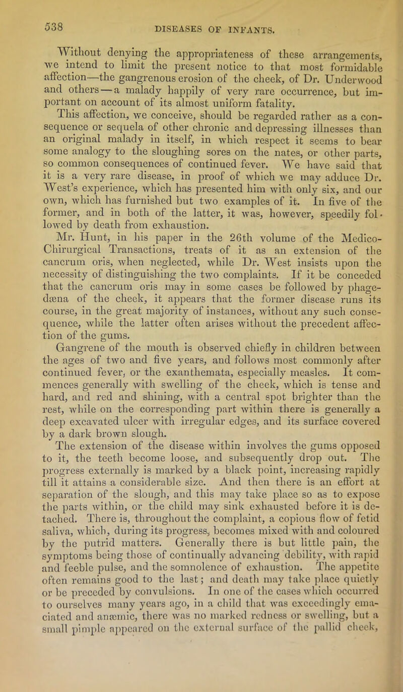 Without denying the appropriateness of these arrangements, •\ve intend to limit the present notice to that most formidable affection—the gangrenous erosion of the cheek, of Dr. Underwood and others — a malady happily of very rare occurrence, but im- portant on account of its almost uniform fatality. This affection, we conceive, should be regarded rather as a con- sequence or sequela of other chronic and depressing illnesses than an original malady in itself, in which respect it seems to bear some analogy to the sloughing sores on the nates, or other parts, so common consequences of continued fever. We have said that it is a very rare disease, in proof of which we may adduce Dr. West’s experience, which has presented him with only six, and our own, which has furnished but two examples of it. In five of the former, and in both of the latter, it was, however, speedily fol- lowed by death from exhaustion. Mr. Hunt, in his paper in the 26th volume of the Medico- Chirurgical Transactions, treats of it as an extension of the cancrum oris, when neglected, while Dr. West insists upon the necessity of distinguishing the two complaints. If it be conceded that the cancrum oris may in some cases be followed by phage- daena of the cheek, it appears that the former disease runs its course, in the great majority of instances, without any such conse- quence, while the latter often arises without the precedent affec- tion of the gums. Gangrene of the mouth is observed chiefly in children between the ages of two and five years, and follows most commonly after continued fever, or the exanthemata, especially measles. It com- mences generally with swelling of the cheek, which is tense and hard, and red and shining, with a central spot brighter than the rest, while on the corresponding part within there is generally a deep excavated ulcer with irregular edges, and its surface covered by a dark brown slough. The extension of the disease within involves the gums opposed to it, the teeth become loose, and subsequently drop out. The progress externally is marked by a black point, increasing rapidly till it attains a considerable size. And then there is an effort at separation of the slough, and this may take place so as to expose the parts within, or the child may sink exhausted before it is de- tached. There is, throughout the complaint, a copious flow of fetid saliva, which, during its progress, becomes mixed with and coloured by the putrid matters. Generally there is but little pain, the symptoms being those of continually advancing debility, with rapid and feeble pulse, and the somnolence of exhaustion. The appetite often remains good to the last; and death may take place quietly or be preceded by convulsions. In one of the cases which occurred to ourselves many years ago, in a child that was exceedingly ema- ciated and anaemic, there was no marked redness or swelling, but a small pimple appeared on the external surface of the pallid cheek,