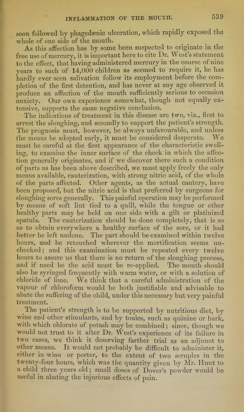 soon followed by phagedaemc ulceration, which rapidly exposed the whole of one side of the mouth. As this affection has by some been suspected to originate in the free use of mercury, it is important here to cite Dr. West’s statement to the effect, that having administered mercury in the course of nine years to such of 14,000 children as seemed to require it, he has hardly ever seen salivation follow its employment before the com- pletion of the first detention, and has never at any age observed it produce an affection of the mouth sufficiently serious to occasion anxiety. Our own experience somewhat, though not equally ex- tensive, supports the same negative conclusion. The indications of treatment in this disease are two, viz., first to arrest the sloughing, and secondly to support the patient’s strength. The prognosis must, however, be always unfavourable, and unless the means be adopted early, it must be considered desperate. We must be careful at the first appearance of the characteristic swell- ing, to examine the inner surface of the cheek in which the affec- tion generally originates, and if we discover there such a condition of parts as has been above described, we must apply freely the only means available, cauterization, with strong nitric acid, of the whole of the parts affected. Other agents, as the actual cautery, have been proposed, but the nitric acid is that preferred by surgeons for sloughing sores generally. This painful operation may be performed by means of soft lint tied to a quill, while the tongue or other healthy parts may be held on one side with a gilt or platinized spatula. The cauterization should be done completely, that is so as to obtain everywhere a healthy surface of the sore, or it had better be left undone. The part should be examined within twelve hours, and be retouched wherever the mortification seems un- checked ; and this examination must be repeated every twelve hours to assure us that there is no return of the sloughing process, and if need be the acid must be re-applied. The mouth should also be syringed frequently with warm water, or with a solution of chloride of lime. We think that a careful administration of the vapour of chloroform would be both justifiable and advisable to abate the suffering of the child, under this necessary but very painful treatment. The patient’s strength is to be supported by nutritious diet, by wine and other stimulants, and by tonics, such as quinine or bark, with which chlorate of potash may be combined; since, though we would not trust to it after Dr. West’s experience of its failure in two cases, we think it deserving farther trial as an adjunct to other means. It would not probably be difficult to administer it, either in wine or porter, to the extent of two scruples in the twenty-four hours, which was the quantity given by Mr. Hunt to a child three years old; small doses of Dover’s powder would bo useful in abating the injurious effects of pain.