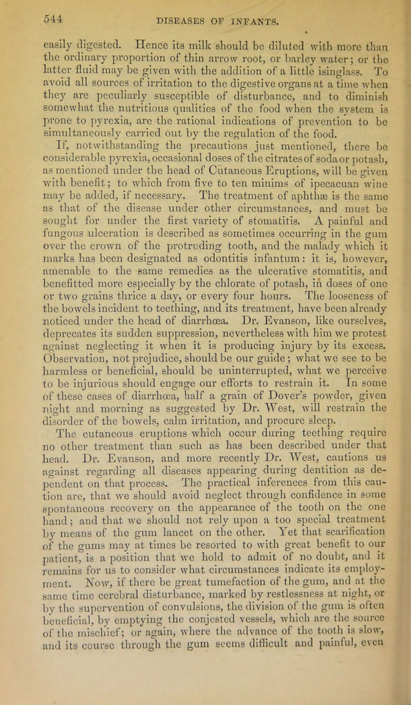 easily digested. Hence its milk should be diluted with more than the ordinary pi'oportion of thin arrow root, or barley water; or the latter fluid may be given with the addition of a little isinglass. To avoid all sources of irritation to the digestive organs at a time when they are peculiarly susceptible of disturbance, and to diminish somewhat the nutritious qualities of the food when the system is prone to pyrexia, are the rational indications of prevention to be simultaneously carried out by the regulation of the food. If, notwithstanding the precautions just mentioned, there be considerable pyrexia, occasional doses of the citi-atesof sodaor potash, as mentioned under the head of Cutaneous Eruptions, will be given with benefit; to which from five to ten minims of ipecacuan wine may be added, if necessary. The treatment of aphthae is the same as that of the disease under other circumstances, and must be sought for under the first variety of stomatitis. A painful and fungous ulceration is described as sometimes occurring in the gum over the crown of the protruding tooth, and the malady which it marks has been designated as odontitis infantum: it is, however, amenable to the same remedies as the ulcerative stomatitis, and benefitted more especially by the chlorate of potash, in doses of one or two grains thrice a day, or every four hours. The looseness of the bowels incident to teething, and its treatment, have been already noticed under the head of diarrhoea. Dr. Evanson, like ourselves, deprecates its sudden suppression, nevertheless with him we protest against neglecting it when it is producing injury by its excess. Observation, not prejudice, should be our guide; what we see to be harmless or beneficial, should be uninterrupted, what we perceive to be injurious should engage our efforts to restrain it. In some of these cases of diarrhoea, half a grain of Dover’s powder, given night and morning as suggested by Dr. West, will restrain the disorder of the bowels, calm irritation, and procure sleep. The cutaneous eruptions which occur during teething require no other treatment than such as has been described under that head. Dr. Evanson, and more recently Dr. West, cautions us against regarding all diseases appearing during dentition as de- pendent on that process. The practical inferences from this cau- tion are, that we should avoid neglect through confidence in some spontaneous recovery on the appearance of the tooth on the one hand; and that we should not rely upon a too special treatment by means of the gum lancet on the other. Yet that scarification of the gums may at times be resorted to with great benefit to our patient, is a position that we hold to admit of no doubt, and it remains for us to consider what circumstances indicate its employ- ment. Now, if there be great tumefaction of the gum, and at the same time cerebral disturbance, marked by restlessness at night, or by the supervention of convulsions, the division of the gum is often beneficial, by emptying the conjcstcd vessels, which are the source of the mischief; or again, where the advance of the tooth is slow, and its course through the gum seems difficult and painful, even