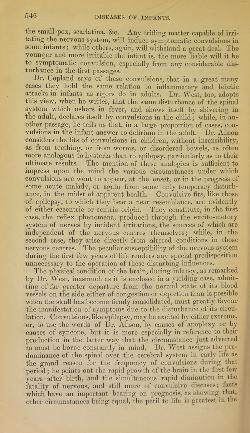 the small-pox, scarlatina, &c. Any trifling matter capable of irri- tating. the nervous system, will induce symptomatic convulsions in some infants; while others, again, will withstand a great deal. The younger and more irritable the infant is, the more liable will it be to symptomatic convulsion, especially from any considerable dis- turbance iu the first, passages. Dr. Copland says of these convulsions, that in a great many cases they hold the same relation to inflammatory and febrile attacks in infants as rigors do in adults. Dr. West, too, adopts this view, when he writes, that the same disturbance of the spinal system which ushers in fever, and shows itself by shivering in the adult, declares itself by convulsions in the child; while, in an- other passage, he tells us that, in a large proportion of cases, con- vulsions in the infant answer to delirium in the adult. Dr. Alison considers the fits of convulsions in children, without insensibility, as from teething, or from worms, or disordered bowels, as often more analogous to hysteria than to epilepsy, particularly as to their ultimate results. The mention of these analogies is sufficient to impress upon the mind the various circumstances under which convulsions are wont to appear, at the onset, or in the progress of some acute malady, or again from some only temporary disturb- ance, in the midst of apparent health. Convulsive fits, like those of epilepsy, to which they bear a near resemblance, are evidently of either eccentric or centric origin. They constitute, in the first case, the reflex phenomena, produced through the excito-motoiy system of nerves by incident irritations, the sources of which are independent of the nervous centres themselves; while, in the second case, they arise directly from altered conditions in those nervous centres. The peculiar susceptibility of the nervous system during the first few years of life renders any special predisposition unnecessary to the operation of these disturbing influences. The physical condition of the brain, during infancy, as remarked by Dr. West, inasmuch as it is enclosed in a yielding case, admit- ting of far greater departure from the normal state of its blood vessels on the side either of congestion or depletion than is possible when the skull has become firmly consolidated, must greatly favour the manifestation of symptoms due to the disturbance of its circu- lation. Convulsions, like epilepsy, may be excited by either extreme, or, to use the words of Dr. Alison, by causes of apoplexy or by causes of syncope, but it is more especially in reference to their production in the latter way that the circumstance just adverted to must be borne constantly in mind. Dr. West assigns the pre- dominance of the spinal over the cerebral system in early life as the grand reason for the frequency of convulsions during that period; he points out the rapid growth of the brain in the first few years after birth, and the simultaneous rapid diminution in the fatality of nervous, and still more of convulsive diseases; facts which have an important bearing on prognosis, as showing that, other circumstances being equal, the peril to life is greatest in the