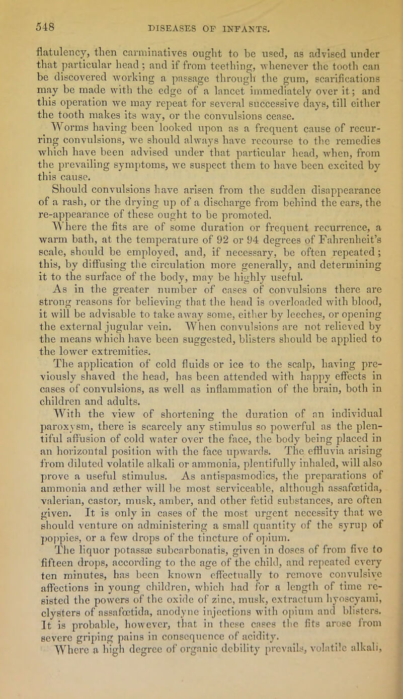 flatulency, then carminatives ought to he used, as advised under that particular head ; and if from teething, whenever the tooth can be discovered working a passage through the gum, scarifications may be made with the edge of a lancet immediately over it; and this operation Ave may repeat for several successive days, till cither the tooth makes its way, or the convulsions cease. Worms having been looked upon as a frequent cause of recur- ring convulsions, Ave should ahvays have recourse to the remedies which have been advised under that particular head, Avhen, from the prevailing symptoms, avc suspect them to have been excited by this cause. Should convulsions haA'e arisen from the sudden disappearance of a rash, or the drying up of a discharge from behind the ears, the re-appearance of these ought to be promoted. Where the fits are of some duration or frequent recurrence, a warm bath, at the temperature of 92 or 94 degrees of Fahrenheit’s scale, should be employed, and, if necessary, be often repeated; this, by diffusing the circulation more generally, and determining it to the surface of the body, may be highly useful. As in the greater number of cases of conA'ulsions there are strong reasons for believing that the head is overloaded with blood, it will be advisable to take away some, either by leeches, or opening the external jugular vein. When convulsions are not relieved by the means which have been suggested, blisters should be applied to the loAver extremities. The application of cold fluids or ice to the scalp, having pre- viously shaved the head, has been attended with happy effects in cases of convulsions, as well as inflammation of the brain, both in children and adults. With the vieAV of shortening the duration of an individual paroxysm, there is scarcely any stimulus so poAverful as the plen- tiful affusion of cold ivater over the face, the body being placed in an horizontal position Avith the face upAvards. The effluvia arising from diluted volatile alkali or ammonia, plentifully inhaled, will also prove a useful stimulus. As antispasmodics, the preparations of ammonia and asther Avill be most serviceable, although assafretida, valerian, castor, musk, amber, and other fetid substances, are often given. It is only in cases of the most urgent necessity' that Ave should venture on administering a small quantity' of the syrup of poppies, or a feAv drops of the tincture of opium. The liquor potassa; subcarbonatis, given in doses of from fiAre to fifteen drops, according to the age of the child, and repeated every ten minutes, has been knoAvn effectually to remove convulshc affections in young children, which had for a lenglh of time re- sisted the powers of the oxide of zinc, musk, extraction hyoscyami, clysters of assafoctida, anodyne injections with opium and blisters. It is probable, hoAvever, that in these cases flic fits arose from severe griping pains in consequence of acidity. Where a high degree of organic debility prevails, A'olntile alkali,