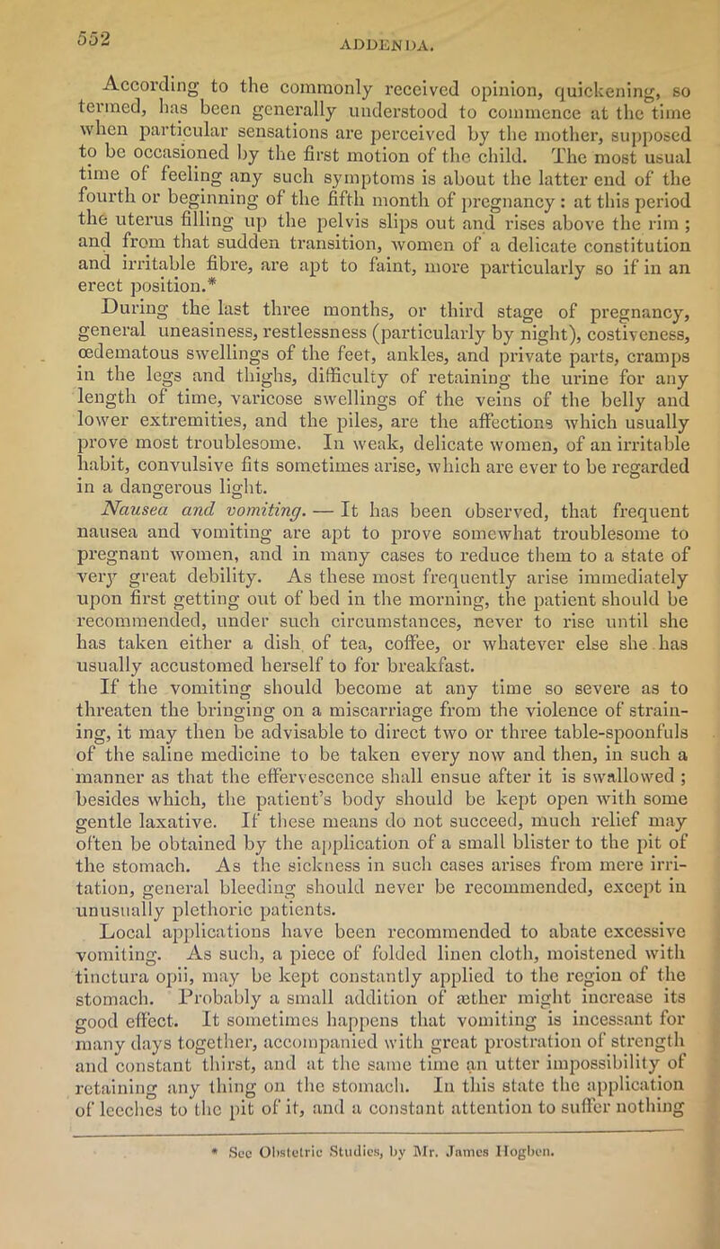 addenda. According to the commonly received opinion, quickening, so termed, has been generally understood to commence at the time when particular sensations are perceived by the mother, supposed to be occasioned by the first motion of the child. The most usual time of feeling any such symptoms is about the latter end of the fourth or beginning of the fifth month of pregnancy : at this period the uterus filling up the pelvis slips out and rises above the rim ; and from that sudden transition, women of a delicate constitution and irritable fibre, are apt to faint, more particularly so if in an erect position.* During the last three months, or third stage of pregnancy, general uneasiness, restlessness (particularly by night), costiveness, cedematous swellings of the feet, ankles, and private parts, cramps in the legs and thighs, difficulty of retaining the urine for any length of time, varicose swellings of the veins of the belly and lower extremities, and the piles, are the affections which usually prove most troublesome. In weak, delicate women, of an irritable habit, convulsive fits sometimes arise, which are ever to be regarded in a dangerous light. Nausea and vomiting. — It has been observed, that frequent nausea and vomiting are apt to prove somewhat troublesome to pregnant women, and in many cases to reduce them to a state of very great debility. As these most frequently arise immediately upon first getting out of bed in the morning, the patient should be recommended, under such circumstances, never to rise until she has taken either a dish of tea, coffee, or whatever else she has usually accustomed herself to for breakfast. If the vomiting should become at any time so severe as to threaten the bringing on a miscarriage from the violence of strain- ing, it may then be advisable to direct two or three table-spoonfuls of the saline medicine to be taken evei’y now and then, in such a manner as that the effervescence shall ensue after it is swallowed ; besides which, the patient’s body should be kept open with some gentle laxative. If these means do not succeed, much relief may often be obtained by the application of a small blister to the pit of the stomach. As the sickness in such cases arises from mere irri- tation, general bleeding should never be recommended, except in unusually plethoric patients. Local applications have been recommended to abate excessive vomiting. As such, a piece of folded linen cloth, moistened with tinctura opii, may be kept constantly applied to the region of the stomach. Probably a small addition of a3ther might increase its good effect. It sometimes happens that vomiting is incessant for many days together, accompanied with great prostration of strength and constant thirst, and at the same time an utter impossibility of retaining any thing on the stomach. In this state the application of leeches to the pit of it, and a constant attention to suffer nothing * Sec Obstetric Studies, by Mr. James Ilogben.