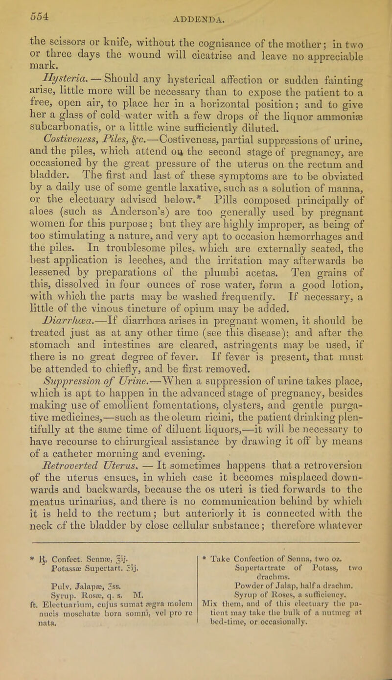 the scissors or knife, without the cognisance of the mother; in two or three clays the wound will cicatrise and leave no appreciable mark. Hysteria. — Should any hysterical affection or sudden fainting arise, little more will be necessary than to expose the patient to a free, open air, to place her in a horizontal position; and to give her a glass of cold water with a few drops of the liquor ammonia} subcarbonatis, or a little wine sufficiently diluted. Costiveness, Piles, 8fc.—Costiveness, partial suppressions of urine, and the piles, which attend oia the second stage of pregnancy, are occasioned by the great pressure of the uterus on the rectum and bladder. The first and last of these symptoms are to be obviated by a daily use of some gentle laxative, such as a solution of manna, or the electuary advised below.* Pills composed principally of aloes (such as Anderson’s) are too generally used by pregnant women for this purpose; but they are highly improper, as being of too stimulating a nature, and very apt to occasion haemorrhages and the piles. In troublesome piles, which are externally seated, the best application is leeches, and the irritation may afterwards be lessened by preparations of the plumbi acetas. Ten grains of this, dissolved in four ounces of rose water, form a good lotion, with which the parts may be washed frequently. If necessary, a little of the vinous tincture of opium may be added. Diarrhoea.—Vi diarrhoea arises in pregnant women, it should be treated just as at any other time (see this disease); and after the stomach and intestines are cleared, astringents may be used, if there is no great degree of fever. If fever is present, that must be attended to chiefly, and be first removed. Suppression of Urine.—When a suppression of urine takes place, which is apt to happen in the advanced stage of pregnancy, besides making use of emollient fomentations, clysters, and gentle purga- tive medicines,—such as the oleum ricini, the patient drinking plen- tifully at the same time of diluent liquors,—it will be necessary to have recourse to chirurgical assistance by drawing it off by means of a catheter morning and evening. Retroverted Uterus, — It sometimes happens that a retroversion of the uterus ensues, in which case it becomes misplaced down- wards and backwards, because the os uteri is tied forwards to the meatus urinarius, and there is no communication behind by which it is held to the rectum; but anteriorly it is connected with the neck of the bladder by close cellular substance; therefore whatever * tj. Confect. Senna, 3ij. Potassa Supertart. 3ij. Pulv. Jalapa, Jss. Syrup. Rosa, q. s. M. ft. Electuariuni, cujus sumat agra molem nucis moschata liora somni, vel pro re nata. * Take Confection of Senna, two oz. Supertartrate of Potass, two drachms. Powder of Jalap, half a drachm. Syrup of Roses, a sufficiency. Mix them, and of this electuary the pa- tient may take the bulk of a nutmeg at bed-time, or occasionally.