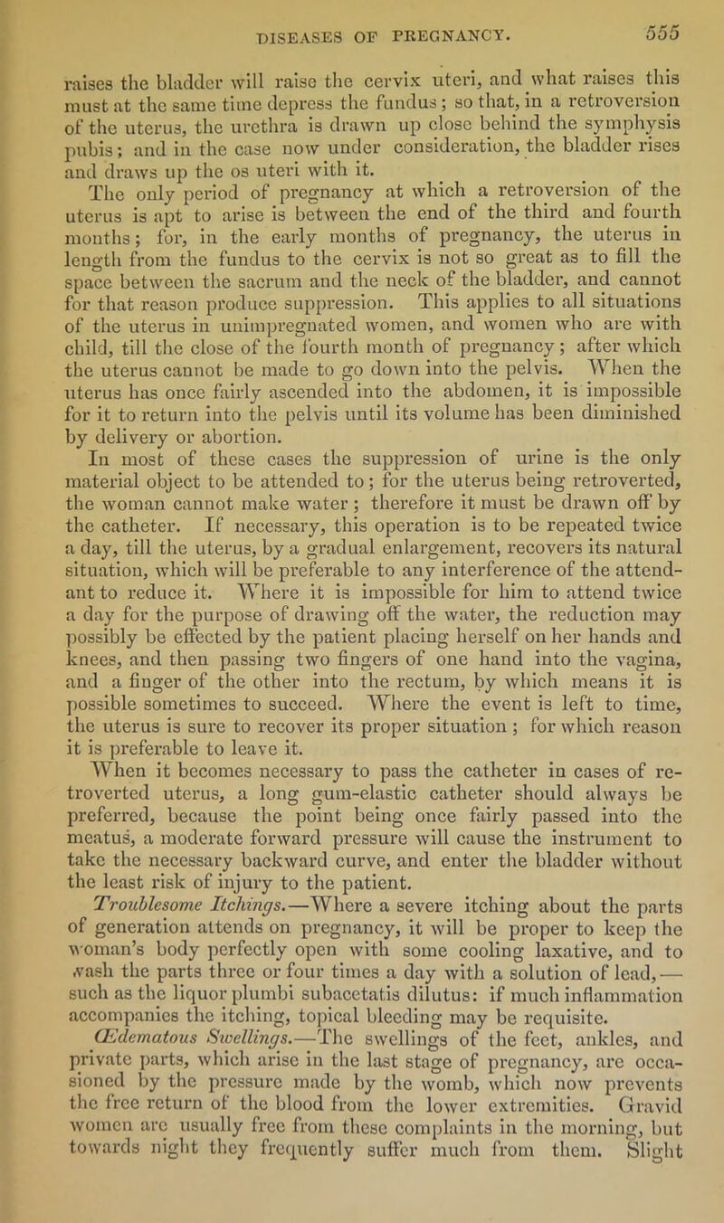 raises the bladder will raise the cervix uteri, and what raises this must at the same time depress the fundus; so that, in a retroversion of the uterus, the urethra is drawn up close behind the symphysis pubis; and in the case now under consideration, the bladder rises and draws up the os uteri with it. The only period of pregnancy at which a retroversion of the uterus is apt to arise is between the end of the third and fourth months; for, in the early months of pregnancy, the uterus in length from the fundus to the cervix is not so great as to fill the space between the sacrum and the neck of the bladder, and cannot for that reason produce suppression. This applies to all situations of the uterus in unimpregnated women, and women who are with child, till the close of the fourth month of pregnancy; after which the uterus cannot be made to go down into the pelvis. When the uterus has once fairly ascended into the abdomen, it is impossible for it to return into the pelvis until its volume has been diminished by delivery or abortion. In most of these cases the suppression of urine is the only material object to be attended to; for the uterus being retroverted, the woman cannot make water ; therefore it must be drawn off by the catheter. If necessary, this operation is to be repeated twice a day, till the uterus, by a gradual enlargement, recovers its natural situation, which will be preferable to any interference of the attend- ant to reduce it. Where it is impossible for him to attend twice a day for the purpose of drawing off the water, the reduction may possibly be effected by the patient placing herself on her hands and knees, and then passing two fingers of one hand into the vagina, and a finger of the other into the rectum, by which means it is possible sometimes to succeed. Where the event is left to time, the uterus is sure to recover its proper situation; for which reason it is preferable to leave it. When it becomes necessary to pass the catheter in cases of rc- troverted uterus, a long gum-elastic catheter should always be preferred, because the point being once fairly passed into the meatus, a moderate forward pressure will cause the instrument to take the necessary backward curve, and enter the bladder without the least risk of injury to the patient. Troublesome Itchings.—Where a severe itching about the parts of generation attends on pregnancy, it will be proper to keep the woman’s body perfectly open with some cooling laxative, and to •vasli the parts three or four times a day with a solution of lead,— such as the liquor plumbi subacetatis dilutus: if much inflammation accompanies the itching, topical bleeding may be requisite. CEdematous Sioellings.—The swellings of the feet, ankles, and private parts, which arise in the last stage of pregnancy, are occa- sioned by the pressing made by the womb, which now prevents the free return of the blood from the lower extremities. Gravid women arc usually free from these complaints in the morning, but towards night they frequently suffer much from them. Slight