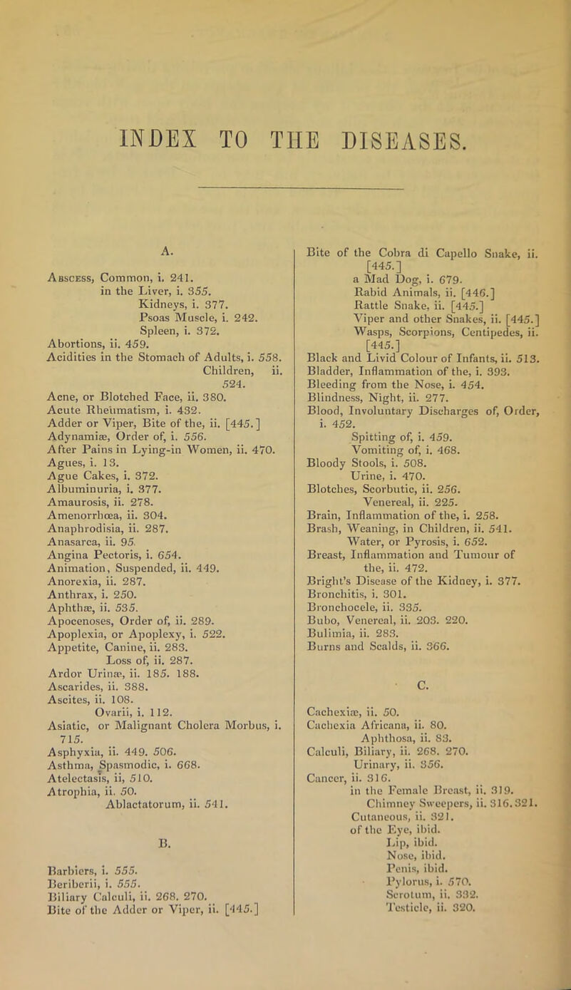 INDEX TO THE DISEASES A. Abscess, Common, i. 241. in the Liver, i. 355. Kidneys, i. 377. Psoas Muscle, i. 242. Spleen, i. 372. Abortions, ii. 459. Acidities in the Stomach of Adults, i. 558. Children, ii. 524. Acne, or Blotched Face, ii. 380. Acute Rheumatism, i. 432. Adder or Viper, Bite of the, ii. [445.] Adynamia;, Order of, i. 556. After Pains in Lying-in Women, ii. 470. Agues, i. 13. Ague Cakes, i. 372. Albuminuria, i. 377. Amaurosis, ii. 278. Amenorrlioea, ii. 304. Anaphrodisia, ii. 287. Anasarca, ii. 95. Angina Pectoris, i. 654. Animation, Suspended, ii. 449. Anorexia, ii. 287. Anthrax, i. 250. Aphthae, ii. 535. Apocenoses, Order of, ii. 289. Apoplexia, or Apoplexy, i. 522. Appetite, Canine, ii. 283. Loss of, ii. 287. Ardor Urinae, ii. 185. 188. Ascarides, ii. 388. Ascites, ii. 108. Ovarii, i. 112. Asiatic, or Malignant Cholera Morbus, i. 715. Asphyxia, ii. 449. 506. Asthma, Spasmodic, i. 668. Atelectasis, ii, 510. Atrophia, ii. 50. Ablactatorum, ii. 541. B. Barbiers, i. 555. Beriberii, i. 555. Biliary Calculi, ii. 268. 270. Bite of the Adder or Viper, ii. [445.] Bite of the Cobra di Capello Snake, ii. [445.] a Mad Dog, i. 679. Rabid Animals, ii. [446.] Rattle Snake, ii. [445.] Viper and other Snakes, ii. [445.] Wasps, Scorpions, Centipedes, ii. [445.] Black and Livid Colour of Infants, ii. 513. Bladder, Inflammation of the, i. 393. Bleeding from the Nose, i. 454. Blindness, Night, ii. 277. Blood, Involuntary Discharges of, Order, i. 452. Spitting of, i. 459. Vomiting of, i. 468. Bloody Stools, i. 508. Urine, i. 470. Blotches, Scorbutic, ii. 256. Venereal, ii. 225. Brain, Inflammation of the, i. 258. Brash, Weaning, in Children, ii. 541. Water, or Pyrosis, i. 652. Breast, Inflammation and Tumour of the, ii. 472. Bright’s Disease of the Kidney, i. 377. Bronchitis, i. 301. Bronchocele, ii. 335. Bubo, Venereal, ii. 203. 220. Bulimia, ii. 283. Burns and Scalds, ii. 366. C. Cachexias, ii. 50. Cachexia Africana, ii. 80. Aphthosa, ii. S3. Calculi, Biliary, ii. 268. 270. Urinary, ii. 356. Cancer, ii. 316. in the Female Breast, ii. 319. Chimney Sweepers, ii. 316.321. Cutaneous, ii. 321. of the Eye, ibid. Lip, ibid. Nose, ibid. Penis, ibid. Pylorus, i. 570. Scrotum, ii. 332. Testicle, ii. 320.