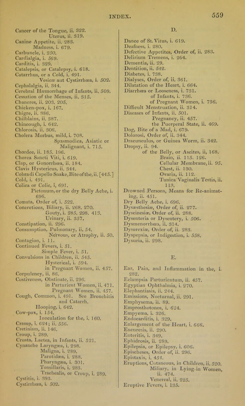 Cancer of the Tongue, ii. 322. Uterus, ii. 319. Canine Appetite, ii. 283. Madness, i. 679. Carbuncle, i. 250. Cardialgia, i. 569. Carditis, i. 329. Catalepsis, or Catalepsy, i. 618. Catarrhus, or a Cold, i. 491. Vesica: aut Cystirrhoea, i. 502. Cephalalgia, ii. 344. Cerebral Haemorrhage of Infants, ii. 509. Cessation of the Menses, ii. 315. Chancres, ii. 203. 205. Chicken-pox, i. 167. Chigre, ii. 386. Chilblains, ii. 387. Chincough, i. 642. Chlorosis, ii. 306. Cholera Morbus, mild, i. 708. Spasmodica, Asiatic or Malignant, i. 715. Chordee, ii. 185. 196. Chorea Sancti Viti, i. 619. Clap, or Gonorrhoea, ii. 184. Clavis Hystericus, ii. 344. Cobradi Capello Snake.Biteofthe,ii. [445.] Cold, i. 491. Colica or Colic, i, 691. Pictonum,or the dry Belly Ache, i. 696. Comata, Order of, i. 522. Concretions, Biliary, ii. 268. 270. Gouty, i. 285. 298. 413. Urinary, ii. 357. Constipation, ii. 296. Consumption, Pulmonary, ii. 54. Nervous, or Atrophy, ii. 50. Contagion, i. 11. Continued Fevers, i. 51. Simple Fever, i. 51. Convulsions in Children, ii. 545. Hysterical, i. 594. in Pregnant Women, ii. 457. Corpulency, ii. 86. Costiveness, Obstinate, ii. 296. in Parturient Women, ii. 471. Pregnant Women, ii. 457. Cough, Common, i. 491. See Bronchitis and Catarrh. Hooping, i. 642. Cow-pox, i. 154. Inoculation for the, i. 160. Cramp, i. 624; ii. 556. Cretinism, ii. 146. Croup, i. 289. Crusta, Lactea, in Infants, ii. 521. Cynanche Laryngacn, i. 298. Maligna, i. 289. Parotidaca, i. 288. I’haryngnia, i. 301. Tonsillaris, i. 283. Trachealis, or Croup, i. 289. Cystitis, i. 393. Cystirrhcea, i. 502. D. Dance of St. Vitus, i. 619. Deafness, i. 280. Defective Appetites, Order of, ii. 283. Delirium Tremens, i. 264. Dementia, ii. 29. Dentition, ii. 542. Diabetes, i. 738. Dialyses, Order of, ii. 361. Dilatation of the Heart, i. 664. Diarrhoea or Looseness, i. 731. of Infants, i. 736. of Pregnant Women, i. 736. Difficult Menstruation, ii. 314. Diseases of Infants, ii. 501. Pregnancy, ii. 457. the Puerperal State, ii. 469. Dog, Bite of a Mad, i. 679. Dolorosi, Order of, ii. 344. Dracunculus, or Guinea Worm, ii. 342. Dropsy, ii. 94. of the Belly, or Ascites, ii, 168. Brain, ii. 115. 126. Cellular Membrane, ii. 95. Chest, ii. 130. Ovaria, ii. 112. Tunica'Vaginalis Testis, ii. 113. Drowned Persons, Means for Re-animat- ing, ii. 451. Dry Belly Ache, i. 696. Dysassthesiae, Order of, ii. 277. Dyscinesiae, Order of, ii. 288. Dysenteria or Dysentery, i. 506. Dysmenorrhcea, ii. 314. Dysorexiae, Order of, ii. 283. Dyspepsia, or Indigestion, i. 558. Dysuria, ii. 298. E. Ear, Pain, and Inflammation in the, i. 282. Eclampsia Parturicntum, ii. 457. Egyptian Ophthalmia, i. 270. Elephantiasis, ii. 244. Emissions, Nocturnal, ii. 291. Emphysema, ii. 89. Emprosthotonos, i. 624. Empyema, i. 326. Endocarditis, i. 329. Enlargement of the Heart, i. 666. Eneuresis, ii. 290. Enteritis, i. 349. Ephidrosis, ii. 289. Epilepsia, or Epilepsy, i. 606. Epischeses, Order of, ii. 296. Epistaxis, i. 454. Eruptions, Cutaneous, in Children, ii. 520. Miliary, in Lying-in Women, ii. 474. Venereal, ii. 225. Eruptive Fevers, i. 135.