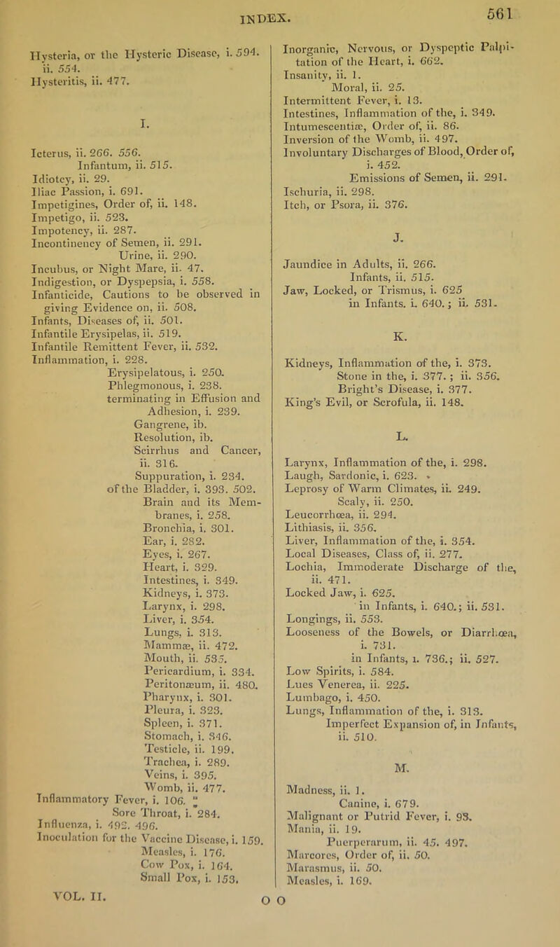 Hysteria, ov the Hysteric Disease, \. 304. ii. 554. Hysteritis, ii. 477. I. Icterus, ii. 266. 556. Infantum, ii. 515. Idiotcy, ii. 29. Iliac Passion, i. 691. Impetigines, Order of, ii. 148. Impetigo, ii. 523. Impotency, ii. 287. Incontineucy of Semen, ii. 291. Urine, ii. 290. Incubus, or Night Mare, ii. 47. Indigestion, or Dyspepsia, i. 558. Infanticide, Cautions to he observed in giving Evidence on, ii. 508. Infants, Diseases of, ii. 501. Infantile Erysipelas, ii. 519. Infantile Remittent Fever, ii. 532. Inflammation, i. 228. Erysipelatous, i. 250. Phlegmonous, i. 238. terminating in Effusion and Adhesion, i. 239. Gangrene, ib. Resolution, ib. Scirrhus and Cancer, ii. 316. Suppuration, i. 234. of the Bladder, i. 393. 502. Brain and its Mem- branes, i. 258. Bronchia, i. 301. Ear, i. 2S2. Eyes, i. 267. Heart, i. 329. Intestines, i. S49. Kidneys, i. 373. Larynx, i. 298. Liver, i. 354. Lungs, i. 313. Mammte, ii. 472. Mouth, ii. 535. Pericardium, i. 334. Peritonaeum, ii. 480. Pharynx, i. 301. Pleura, i. 323. Spleen, i. 371. Stomach, i. 346. Testicle, ii. 199. Trachea, i. 289. Veins, i. 395. Womb, ii. 477. Inflammatory Fever, i. 106. “ Sore Throat, i. 284. Influenza, i. 492. 496. Inoculation for the Vaccine Disease, i. 159. Measles, i. 176. Cow Pox, i. 164. Small Pox, i. 153. Inorganic, Nervous, or Dyspeptic Palpi- tation of the Heart, i. 662. Insanity, ii. 1. Moral, ii. 25. Intermittent Fever, i. 13. Intestines, Inflammation of the, i. 349. Intumescentia:, Order of, ii. 86. Inversion of the Womb, ii. 497. Involuntary Discharges of Blood, Order of, i. 452. Emissions of Semen, ii. 291. Ischuria, ii. 298. Itch, or Psora, ii. 376. J. Jaundice in Adults, ii. 266. Infants, ii. 515. Jaw, Locked, or Trismus, i. 625 in Infants, i. 640.; ii. 531. K. Kidneys, Inflammation of the, i. 373. Stone in the, i. 377. ; ii. 356. Bright’s Disease, i. 377. King’s Evil, or Scrofula, ii. 148. L. Larynx, Inflammation of the, i. 298. Laugh, Sardonic, i. 623. » Leprosy of Warm Climates, ii. 249. Scaly, ii. 250. Leucorrhcea, ii. 294. Lithiasis, ii. 356. Liver, Inflammation of the, i. 354. Local Diseases, Class of, ii. 277. Lochia, Immoderate Discharge of the, ii. 471. Locked Jaw, i. 625. in Infants, i. 640.; ii. 531. Longings, ii. 553. Looseness of the Bowels, or Diarrhoea, i. 731. in Infants, i. 736.; ii. 527. Low Spirits, i. 584. Lues Venerea, ii. 225. Lumbago, i. 450. Lungs, Inflammation of the, i. 313. Imperfect Expansion of, in Infants, ii. 510. M. Madness, ii. 1. Canine, i. 679. Malignant or Putrid Fever, i. 93. Mania, ii. 19. Puerperarum, ii. 45. 497. Marcores, Order of, ii. 50. Marasmus, ii. 50. Measles, i. 169. VOL. II. O O