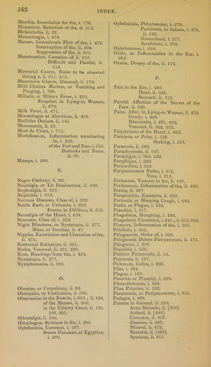 INDRX. Measles, Inoculation for the, i. 176. Meconium, Retention of the, ii. 515. Melancholia, ii. 22. Menorrhagia, i. 474. Menses, Immoderate Flow of the, i. 474. Interruption of the, ii. 304. Suppression of the, ii. 311. Menstruation, Cessation of, ii. 315. Difficult and Painful, ii. 314. Mercurial Course, Rules to be observed during a, ii. 211. 215. Mesenteric Glands, Diseased, ii. 176. Mild Cholera Morbus, or Vomiting and Purging, i. 708. Miliaris, or Miliary Fever, i. 210. Eruption in Lying-in Women, ii, 474. Milk Fever, ii. 471. Miscarriages or Abortions, ii. 459. Mollities Ossium, ii. 145. Monomania, ii. 23. Mort de Chien, i. 711. Mortification, Inflammation terminating in, i. 239. of the Feet and Toes, i. 245. Buttocks and Nates, ii. 33. Mumps, i. 288. N. Negro Cachexy, ii. 80. Neuralgia, or Tic Douloureux, ii. 349. Nephralgia, ii. 357. Nephritis, i. 373. Nervous Diseases, Class of, i. 522. Nettle Rash, or Urticaria, i. 223. Essera, in Children, ii. 523. Neuralgia of the Heart, i. 654. Neuroses, Class of, i. 522. Night Blindness, or Nyctalopia, ii. 277. Mare, or Incubus, ii. 47. Nipples, Excoriation and Ulceration of the, ii. 473. Nocturnal Emissions, ii. 291. Nodes, Venereal, ii. 231. 237. Nose, Bleedings from the, i. 454. Nyctalopia, ii. 277. Nymphomania, ii. 286. O. Obesitas, or Corpulency, ii. 86. Obstipatio, or Costiveness, ii 296. Obstruction in the Bowels, i. 695.; ii. 296. of the Menses, ii. 306. in the Urinary Canal, ii. 186. 198. 201. Odontalgia, ii. 346. (Esophagus, Stricture in the, i. 583. Ophthalmia, Common, i. 267. Severe Purulent, or Egyptian, i. 270. Ophthalmia, Phlyctenular, i. 279. Purulenta, in Infants, i. 278. ii. 542. Gonorrhoeal, i. 277. Scrofulous, i. 279. Opisthotonos, i. 624. Otitis, or Inflammation in the Ear, i. 282. Ovaria, Dropsy of the, ii. 112. P. Pain in the Ear, i. 282. Head, ii. 345. Stomach, ii. 353.' Painful Affection of the Nerves of the Face, ii. 349. Pains, After, in Lying-in Women, ii. 470. Gouty, i. 408. Rheumatic, i. 431. 450. Venereal, ii. 204. 235. Palpitations of the Heart, i. 662. Paralysis, or Palsy, i. 538. Shaking, i. 554. Paracusis, ii. 280. Paraphymosis, ii. 197. Paraplegia, i. 542. 552. Pemphigus, i. 220. Pericarditis, i. 334. Peripneumonia Notha, i. 312. Vera, i. 313. Perinaeum, Tumour in the, ii. 197. Peritoneum, Inflammation of the, ii. 480. Pernio, ii. 387. Perspiration, Excessive, ii. 289. Pertussis, or Hooping Cough, i. 642. Pestis, or Plague, i. 188. Petechia;, i. 217. Phagedaena, Sloughing, i. 246. Phagedenic Ulceration, i.245.; ii. 213.224. Pharynx, Inflammation of the, i. SOI. Phlebitis, i. 395. Phlegmasia;, Order of, i. 228. Phlegmasia Dolens Puerperarum, ii. 475. Phlegmon, i. 238. Phrenitis, i. 258. Phthisis Pulmonalis, ii. 54. Phymosis, ii. 197. Pictonum, Coliea, i. 696. Piles, i. 484. Plague, i. 188. Pleuritis or Pleurisy, i. 323. Pleurothotonus, i. 624. Plica Polonica, ii. 252. Pneumonia, or Peripneumony, i. 313. Podagra, i. 408. Poisons in General, ii. 393. Aero-Narcotic, ii. [439]. Animal, ii. [444]. Corrosive, ii. 412. Gaseous, ii. 447. Mineral, ii. 412. Narcotic, ii. [435]. Spurious, ii. 411.