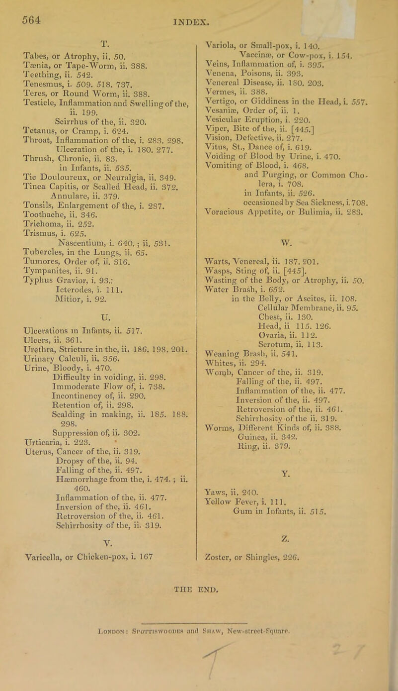 T. Tabes, or Atrophy, ii. SO. Tasnia, or Tape-Worm, ii. 388. Teething, ii. 512. Tenesmus, i. 509. 518. 737. Teres, or Round Worm, ii. 388. Testicle, Inflammation and Swelling of the, ii. 199. Scirrhus of the, ii. 320. Tetanus, or Cramp, i. 624. Throat, Inflammation of the, i. 283. 298. Ulceration of the, i. 180. 277. Thrush, Chronic, ii. 83. in Infants, ii. 535. Tic Douloureux, or Neuralgia, ii. S49. Tinea Capitis, or Scalled Head, ii. 372. Annulare, ii. 379. Tonsils, Enlargement of the, i. 287. Toothache, ii. 346. Trichoma, ii. 252. Trismus, i. 625. Naseentium, i. 640. ; ii. 531. Tubercles, in the Lungs, ii. 65. Tumores, Order of, ii. 316. Tympanites, ii. 91. Typhus Gravior, i. 93.: Icterodes, i. Ill, Mitior, i. 92. U. Ulcerations m Infants, ii. 517. Ulcers, ii. 361. Urethra, Stricture in the, ii. 186. 198. 201. Urinary Calculi, ii. 356. Urine, Bloody, i. 470. Difficulty in voiding, ii. 298. Immoderate Flow of, i. 738. Incontinency of, ii. 290. Retention of, ii. 298. Scalding in making, ii. 185. 188. 298. Suppression of, ii. 302. Urticaria, i. 223. Uterus, Cancer of the, ii. 319. Dropsy of the, ii. 94. Falling of the, ii. 497. Haemorrhage from the, i. 474. ; ii. 460. Inflammation of the, ii. 477. Inversion of the, ii. 461. Retroversion of the, ii. 461. Schirrhosity of the, ii. 319. V. Varicella, or Chicken-pox, i. 167 Variola, or Small-pox, i. 140. Vaccina:, or Cow-pox, i. 154. Veins, Inflammation of, i. 395. Venena, Poisons, ii. 393. Venereal Disease, ii. 180. 203. Vermes, ii. 388. Vertigo, or Giddiness in the Head, i. 557. Vesania:, Order of, ii. 1. Vesicular Eruption, i. 220. Viper, Bite of the, ii. [445.] Vision, Defective, ii. 277. Vitus, St., Dance of, i. 619. Voiding of Blood by Urine, i. 470. Vomiting of Blood, i. 468. and Purging, or Common Cho- lera, i. 708. in Infants, ii. 526. occasioned by Sea Sickness, i. 708. Voracious Appetite, or Bulimia, ii. 283. W. Warts, Venereal, ii. 187. 201. Wasps, Sting of, ii. [445], Wasting of the Body, or Atrophy, ii. 50. Water Brash, i. 652. in the Belly, or Ascites, ii. 108. Cellular Membrane, ii. 95. Chest, ii. 130. Head, ii 115.126. Ovaria, ii. 112. Scrotum, ii. 113. Weaning Brash, ii. 541. Whites, ii. 294. Wonjh, Cancer of the, ii. 319. Falling of the, ii. 497. Inflammation of the, ii. 477. Inversion of the, ii. 497. Retroversion of the, ii. 461. Schirrhosity of the ii. 319. Worms, Different Kinds of, ii. 388. Guinea, ii. 342. Ring, ii. 379. Y. Yaws, ii. 240. Yellow Fever, 5. 111. Gum in Infants, ii. 515. Z. Zoster, or Shingles, 226. THE END. I.ondon : Spottiswoouiis and Shaw, Ncw-«lrcct-?quare.