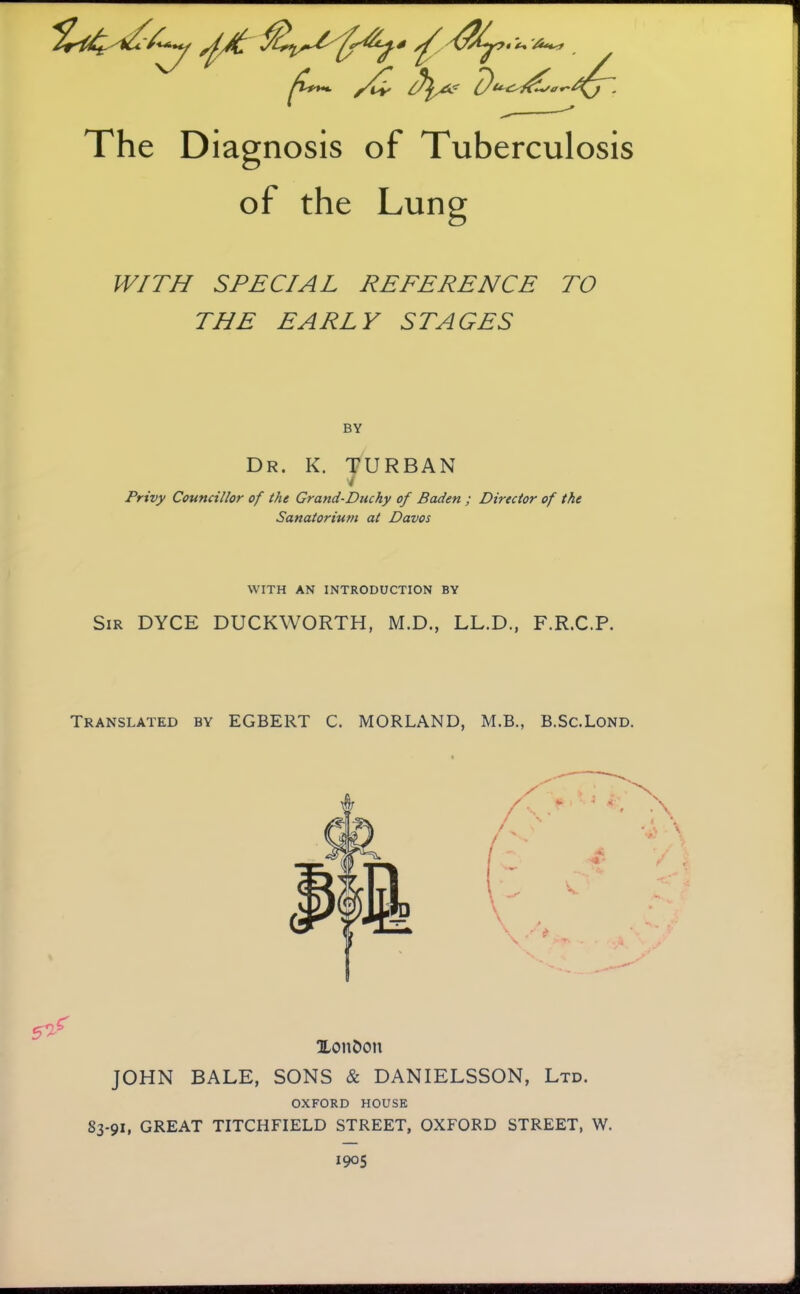 ^1**^ y(^ c) The Diagnosis of Tuberculosis of the Lung WITH SPECIAL REFERENCE TO THE EARLY STAGES BY Dr. K. turban i Privy Councillor of the Grand-Duchy of Baden ; Director of the Sanatorium at Davos WITH AN INTRODUCTION BY Sir DYCE DUCKWORTH, M.D., LL.D., F.R.C.P. Translated by EGBERT C. MORLAND, M.B., B.Sc.Lond. 5^^ XoiiCon JOHN BALE, SONS & DANIELSSON, Ltd. OXFORD HOUSE 83-91, GREAT TITCHFIELD STREET, OXFORD STREET, W. 1905