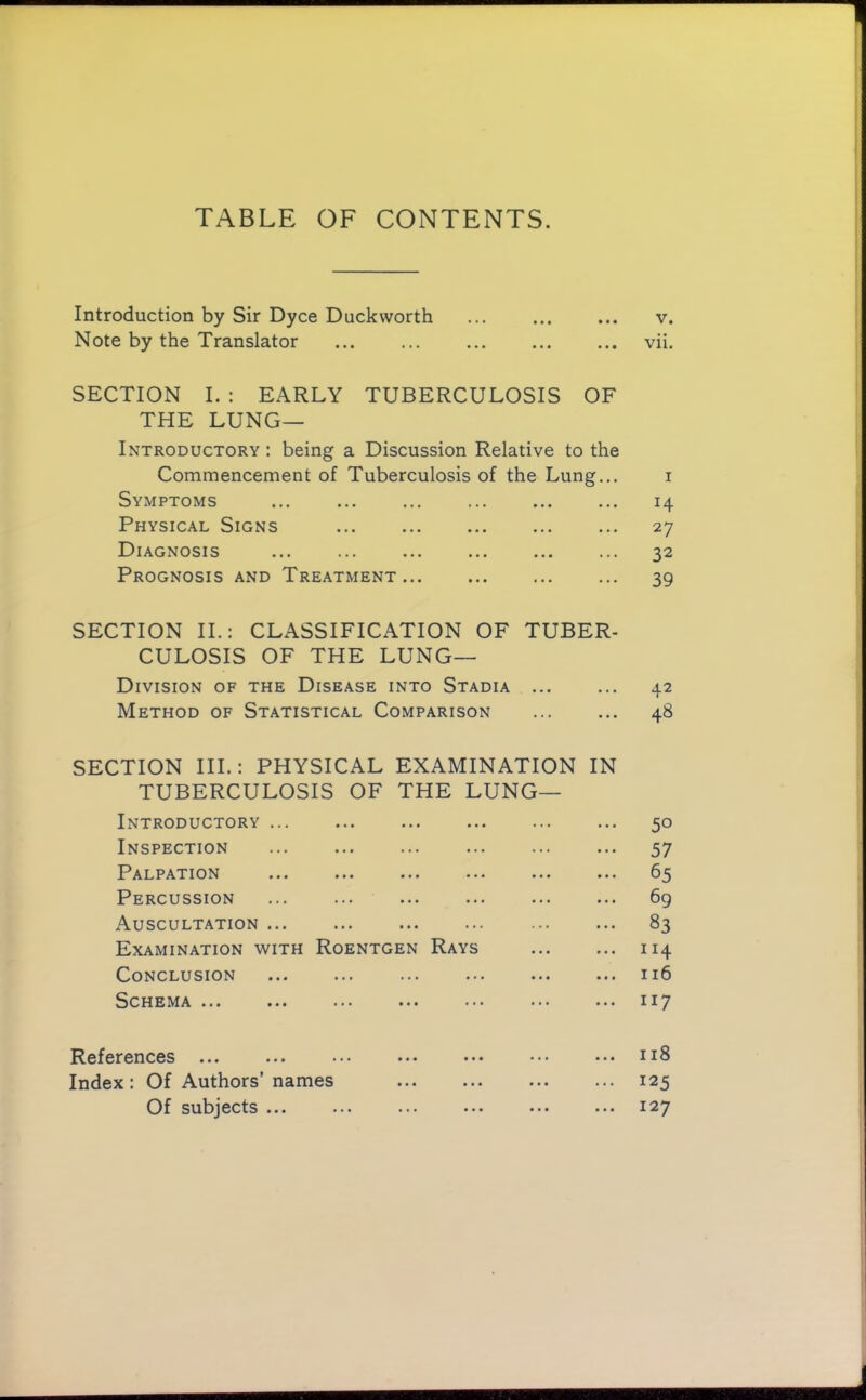 TABLE OF CONTENTS. Introduction by Sir Dyce Duckworth ... ... ... v. Note by the Translator vii. SECTION I. : EARLY TUBERCULOSIS OF THE Lung- Introductory : being a Discussion Relative to the Commencement of Tuberculosis of the Lung... i Symptoms ... ... ... ... ... ... 14 Physical Signs 27 Diagnosis 32 Prognosis and Treatment 39 SECTION II.; CLASSIFICATION OF TUBER- CULOSIS OF THE lung- division OF THE Disease into Stadia 42 Method of Statistical Comparison 48 SECTION III.: PHYSICAL EXAMINATION IN TUBERCULOSIS OF THE LUNG— Introductory 50 Inspection ... ... ... ... ... ... 57 Palpation 65 Percussion ... ... 6g Auscultation ... 83 Examination with Roentgen Rays 114 Conclusion ... ... ... ... ... ... 116 Schema ... ... ... ... ... ... ... 117 References ... ... ... ... ... ... ... n8 Index; Of Authors’names 125 Of subjects 127