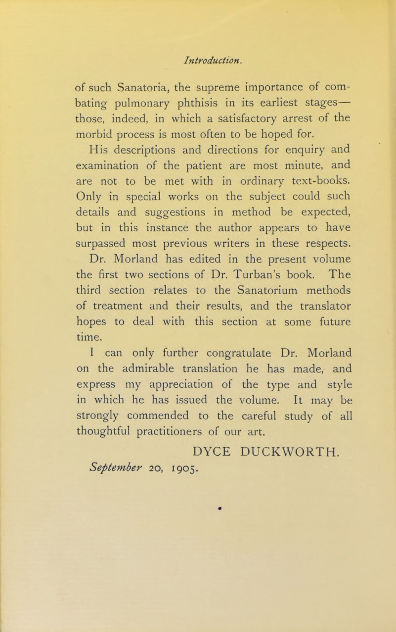 of such Sanatoria, the supreme importance of com- bating pulmonary phthisis in its earliest stages— those, indeed, in which a satisfactory arrest of the morbid process is most often to be hoped for. His descriptions and directions for enquiry and examination of the patient are most minute, and are not to be met with in ordinary text-books. Only in special works on the subject could such details and suggestions in method be expected, but in this instance the author appears to have surpassed most previous writers in these respects. Dr. Morland has edited in the present volume the first two sections of Dr. Turban’s book. The third section relates to the Sanatorium methods of treatment and their results, and the translator hopes to deal with this section at some future time. I can only further congratulate Dr. Morland on the admirable translation he has made, and express my appreciation of the type and style in which he has issued the volume. It may be strongly commended to the careful study of all thoughtful practitioners of our art. DYCE DUCKWORTH. September 20, 1905.