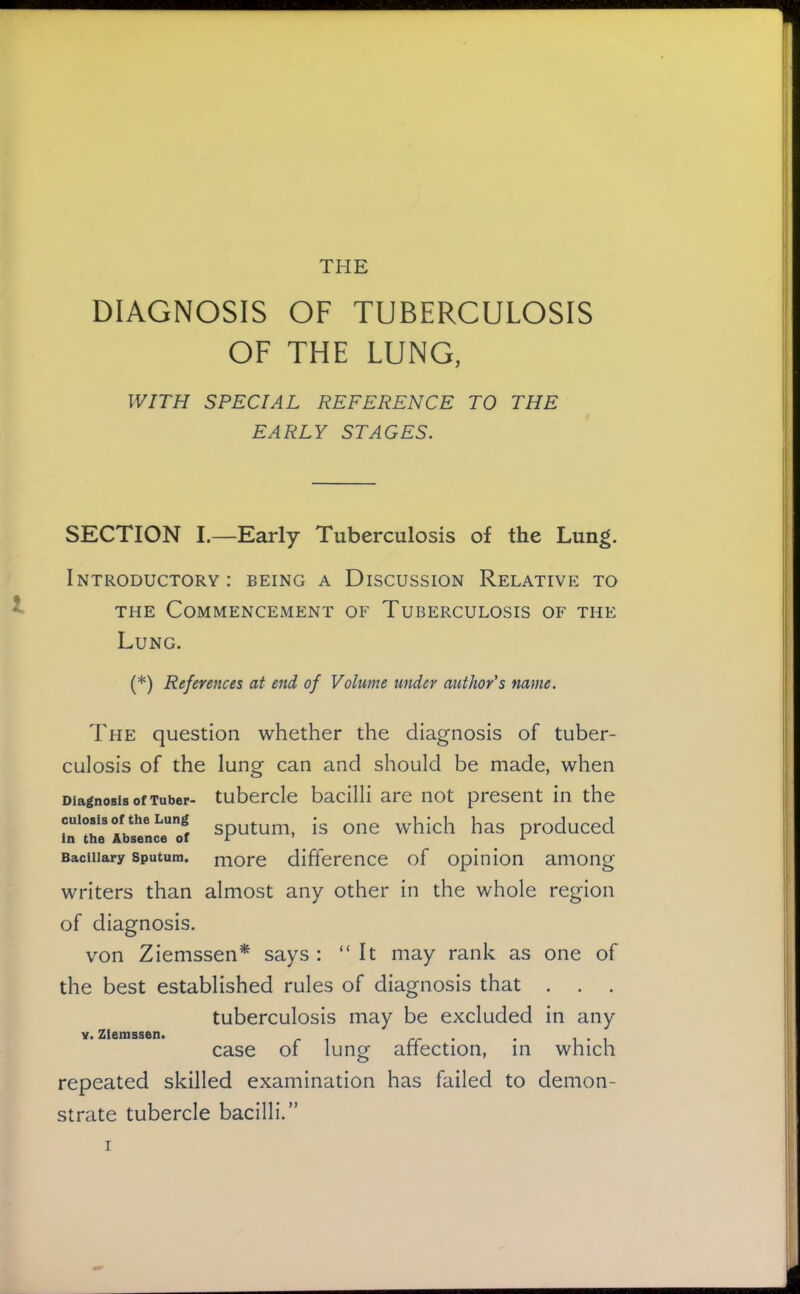 THE DIAGNOSIS OF TUBERCULOSIS OF THE LUNG, WITH SPECIAL REFERENCE TO THE EARLY STAGES. SECTION I.—Early Tuberculosis of the Lung. Introductory: being a Discussion Relative to THE Commencement of Tuberculosis of the Lung. (*) References at end of Volume under author's name. The question whether the diagnosis of tuber- culosis of the lung can and should be made, when Diagnosis of Tuber- tubercle bacilli are not present in the cuiosisoftheLung gputum, is oiie whicli has produced In the Absence oi tc ' ^ Bacillary Sputum, more difference of opinion among writers than almost any other in the whole region of diagnosis. von Ziemssen^ says : “It may rank as one of the best established rules of diagnosis that . . . tuberculosis may be excluded in any case of lung affection, in which repeated skilled examination has failed to demon- strate tubercle bacilli.” V. Zlemssen.