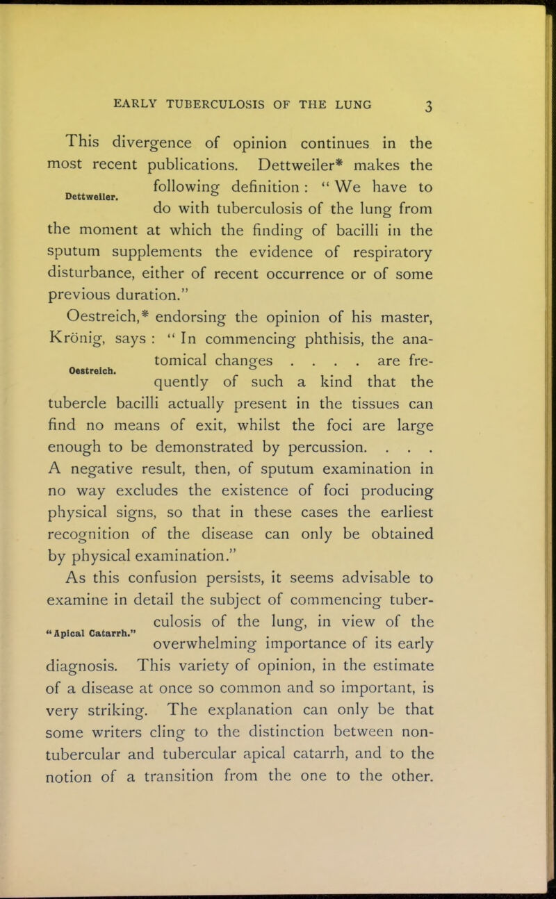 This divergence of opinion continues in the most recent publications. Dettweiler* makes the following definition: “ We have to Dettweiler. ^ ® do with tuberculosis of the lung from the moment at which the finding of bacilli in the sputum supplements the evidence of respiratory disturbance, either of recent occurrence or of some previous duration.” Oestreich,* endorsing the opinion of his master, Kronig, says : “In commencing phthisis, the ana- tomical changes .... are fre- Oestreich. ^ quently of such a kind that the tubercle bacilli actually present in the tissues can find no means of exit, whilst the foci are large enough to be demonstrated by percussion. A negative result, then, of sputum examination in no way excludes the existence of foci producing physical signs, so that in these cases the earliest recognition of the disease can only be obtained by physical examination.” As this confusion persists, it seems advisable to examine in detail the subject of commencing tuber- culosis of the lung, in view of the “Apical Catarrh.” overwhelming importance of its early diagnosis. This variety of opinion, in the estimate of a disease at once so common and so important, is very striking. The explanation can only be that some writers cling to the distinction between non- tubercular and tubercular apical catarrh, and to the notion of a transition from the one to the other.