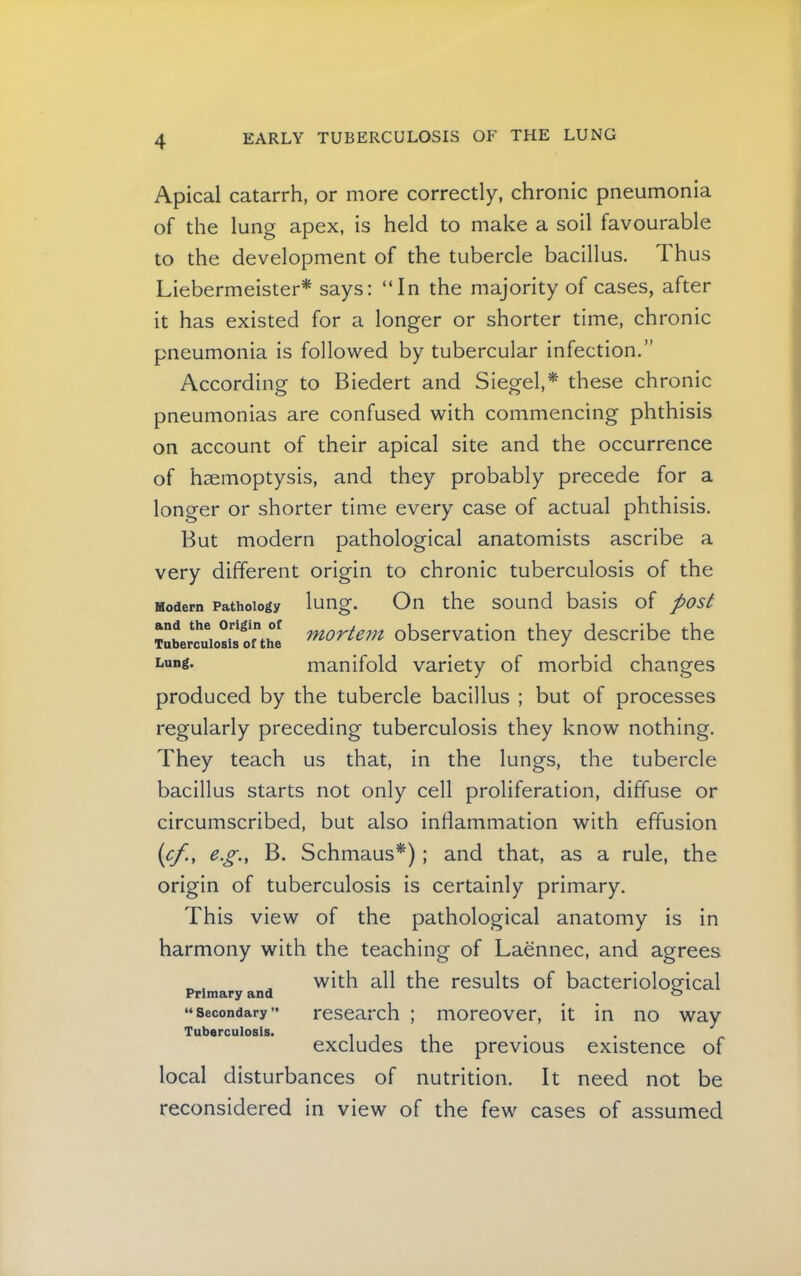 Apical catarrh, or more correctly, chronic pneumonia of the lung apex, is held to make a soil favourable to the development of the tubercle bacillus. Thus Liebermeister* says: “In the majority of cases, after it has existed for a longer or shorter time, chronic pneumonia is followed by tubercular infection.” According to Biedert and Siegel,* these chronic pneumonias are confused with commencing phthisis on account of their apical site and the occurrence of haemoptysis, and they probably precede for a longer or shorter time every case of actual phthisis. But modern pathological anatomists ascribe a very different origin to chronic tuberculosis of the Modern Pathology lung. On the sound basis of post and the mortem observation they describe the Tuberculosis of the J manifold variety of morbid changes produced by the tubercle bacillus ; but of processes regularly preceding tuberculosis they know nothing. They teach us that, in the lungs, the tubercle bacillus starts not only cell proliferation, diffuse or circumscribed, but also inflammation with effusion {cf., e.g.y B. Schmaus*); and that, as a rule, the origin of tuberculosis is certainly primary. This view of the pathological anatomy is In harmony with the teaching of Laennec, and agrees with all the results of bacteriological research ; moreover, it in no way excludes the previous existence of local disturbances of nutrition. It need not be reconsidered in view of the few cases of assumed Primary and “ Secondary ” Tuberculosis.