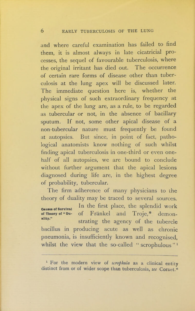 and where careful examination has failed to find them, it is almost always in late cicatricial pro- cesses, the sequel of favourable tuberculosis, where the original irritant has died out. The occurrence of certain rare forms of disease other than tuber- culosis at the lung apex will be discussed later. The immediate question here is, whether the physical signs of such extraordinary frequency at the apex of the lung are, as a rule, to be regarded as tubercular or not, in the absence of bacillary sputum. If not, some other apical disease of a non-tubercular nature must frequently be found at autopsies. But since, in point of fact, patho- logical anatomists know nothing of such whilst finding apical tuberculosis in one-third or even one- half of all autopsies, we are bound to conclude without further argument that the apical lesions diagnosed during life are, in the highest degree of probability, tubercular. The firm adherence of many physicians to the theory of duality may be traced to several sources. . In the first place, the splendid work Causes of Survival ^ ^ of Theory of “ Du- of Fraiikel and Troje,* demon- strating the agency of the tubercle bacillus in producing acute as well as chronic pneumonia, is insufficiently known and recognised, whilst the view that the so-called “ scrophulous ” ^ ^ For the modern view of scrophula as a clinical entity distinct from or of wider scope than tuberculosis, see Cornet.*