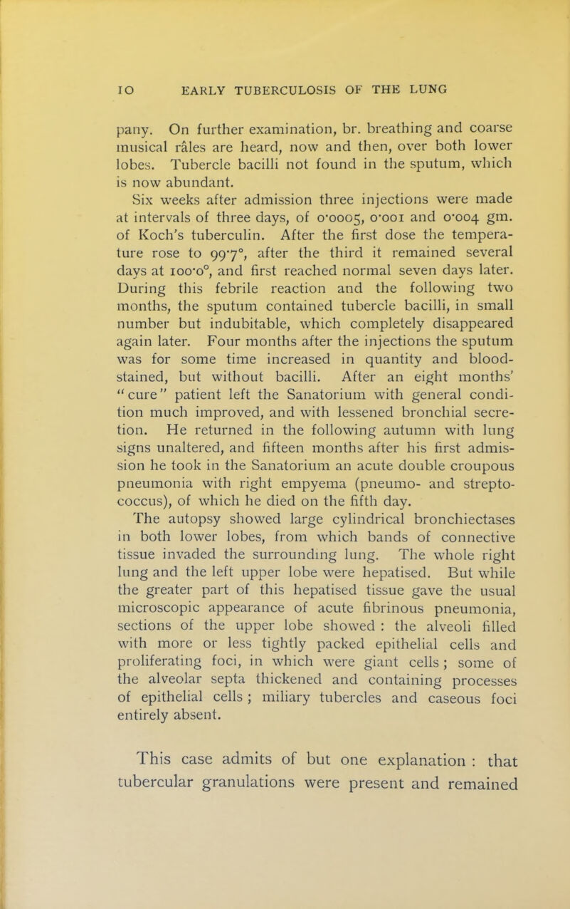 pany. On further examination, br. breathing and coarse musical rales are heard, now and then, over both lower lobes. Tubercle bacilli not found in the sputum, which is now abundant. Six weeks after admission three injections were made at intervals of three days, of 0*0005, o'ooi 0*004 gm. of Koch’s tuberculin. After the first dose the tempera- ture rose to 99*7°, after the third it remained several days at 100*0°, and first reached normal seven days later. During this febrile reaction and the following two months, the sputum contained tubercle bacilli, in small number but indubitable, which completely disappeared again later. Four months after the injections the sputum was for some time increased in quantity and blood- stained, but without bacilli. After an eight months' “ cure ” patient left the Sanatorium with general condi- tion much improved, and with lessened bronchial secre- tion. He returned in the following autumn with lung signs unaltered, and fifteen months after his first admis- sion he took in the Sanatorium an acute double croupous pneumonia with right empyema (pneumo- and strepto- coccus), of which he died on the fifth day. The autopsy showed large cylindrical bronchiectases in both lower lobes, from which bands of connective tissue invaded the surrounding lung. The whole right lung and the left upper lobe were hepatised. But while the greater part of this hepatised tissue gave the usual microscopic appearance of acute fibrinous pneumonia, sections of the upper lobe showed : the alveoli filled with more or less tightly packed epithelial cells and proliferating foci, in which were giant cells; some of the alveolar septa thickened and containing processes of epithelial cells ; miliary tubercles and caseous foci entirely absent. This case admits of but one explanation ; that tubercular granulations were present and remained