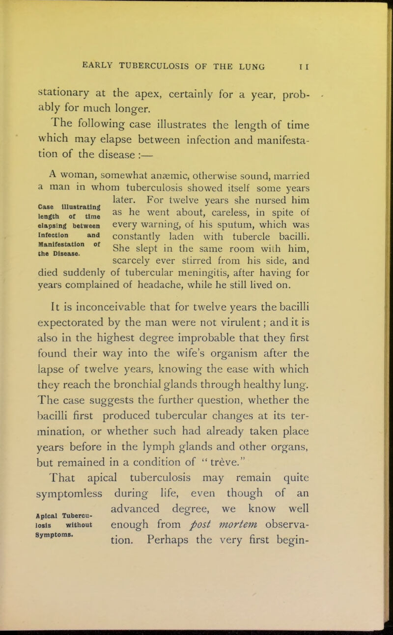 Stationary at the apex, certainly for a year, prob- ably for much longer. The following case illustrates the length of time which may elapse between infection and manifesta- tion of the disease :— A woman, somewhat anaemic, otherwise sound, married a man in whom tuberculosis showed itself some years later. For twelve years she nursed him as he went about, careless, in spite of every warning, of his sputum, which was constantly laden with tubercle bacilli. She slept in the same room with him, scarcely ever stirred from his side, and died suddenly of tubercular meningitis, after having for years complained of headache, while he still lived on. Case Illustrating length of time elapsing between Infection and Manifestation of the Disease. It is inconceivable that for twelve years the bacilli expectorated by the man were not virulent; and it is also in the highest degree improbable that they first found their way into the wife’s organism after the lapse of twelve years, knowing the ease with which they reach the bronchial glands through healthy lung. The case suggests the further question, whether the bacilli first produced tubercular changes at its ter- mination, or whether such had already taken place years before in the lymph glands and other organs, but remained in a condition of “ treve.” That apical tuberculosis may remain quite symptomless during life, even though of an advanced deg^ree, we know well Apical Tubercu- ® losis without enough from post mortem observa- symptoms. Pcrhaps the very first begin- J