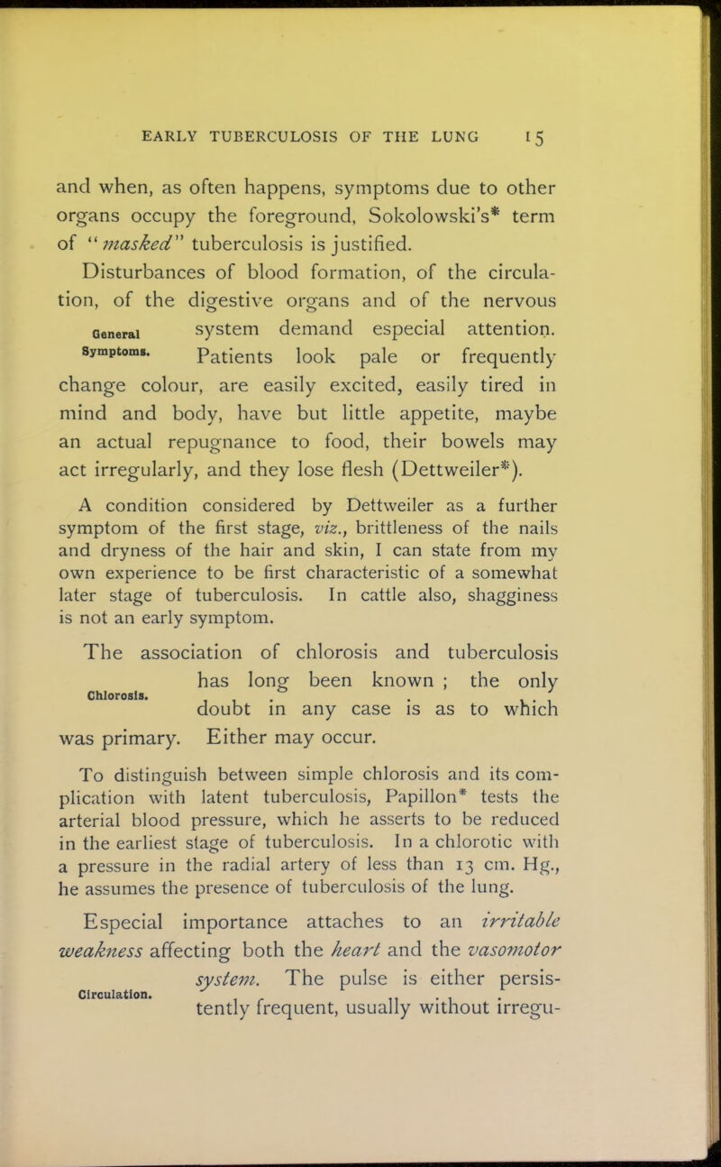 and when, as often happens, symptoms due to other organs occupy the foreground, Sokolowski’s* term of masked tuberculosis is justified. Disturbances of blood formation, of the circula- tion, of the diorestive orofans and of the nervous ' o o General Symptoms. system demand especial attention. Patients look pale or frequently change colour, are easily excited, easily tired in mind and body, have but little appetite, maybe an actual repugnance to food, their bowels may act irregularly, and they lose flesh (Dettweiler^'). A condition considered by Dettweiler as a further symptom of the first stage, viz., brittleness of the nails and dryness of the hair and skin, I can state from my own experience to be first characteristic of a somewhat later stage of tuberculosis. In cattle also, shagginess is not an early symptom. The association of chlorosis and tuberculosis has long been known ; the only Chlorosis. , , . . I . 1 doubt in any case is as to which was primary. Either may occur. To distinguish between simple chlorosis and its com- plication with latent tuberculosis, Papillon* tests the arterial blood pressure, which he asserts to be reduced in the earliest stage of tuberculosis. In a chlorotic with a pressure in the radial artery of less than 13 cm. Hg., he assumes the presence of tuberculosis of the lung. Especial Importance attaches to an ir7'itable weakness affecting both the heart and the vasomotor system. The pulse is either persis- Circulation. 11 • 1 tently frequent, usually without irregu-