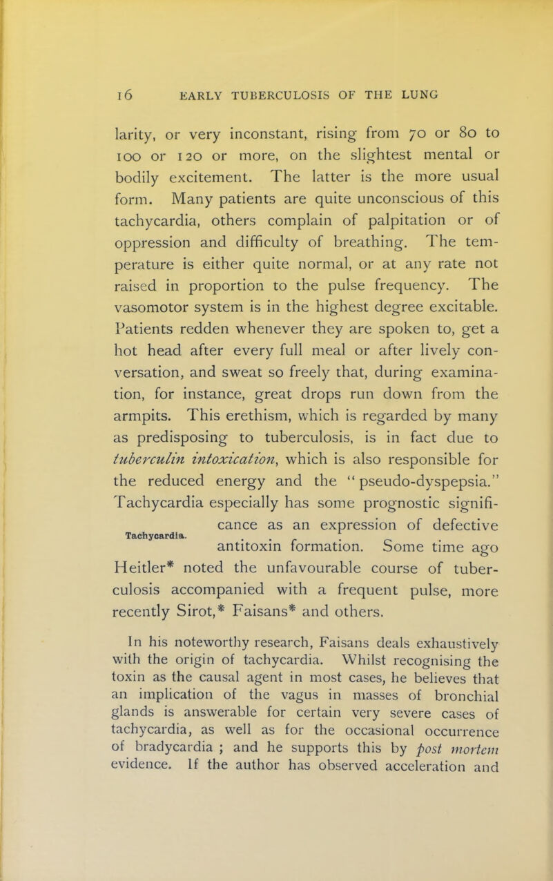 larity, or very inconstant, rising from 70 or 80 to 100 or 120 or more, on the slightest mental or bodily excitement. The latter is the more usual form. Many patients are quite unconscious of this tachycardia, others complain of palpitation or of oppression and difficulty of breathing. The tem- perature is either quite normal, or at any rate not raised in proportion to the pulse frequency. The vasomotor system is in the highest degree excitable. Patients redden whenever they are spoken to, get a hot head after every full meal or after lively con- versation, and sweat so freely that, during examina- tion, for instance, great drops run down from the armpits. This erethism, which is regarded by many as predisposing to tuberculosis, is in fact due to tuberculin intoxication, which is also responsible for the reduced energy and the “ pseudo-dyspepsia.” Tachycardia especially has some prognostic signifi- cance as an expression of defective Tachycardia. . . ^ antitoxin formation. Some time ago Heitler* noted the unfavourable course of tuber- culosis accompanied with a frequent pulse, more recently Sirot,*' Faisans’’^ and others. In his noteworthy research, Faisans deals exhaustively with the origin of tachycardia. Whilst recognising the toxin as the causal agent in most cases, he believes that an implication of the vagus in masses of bronchial glands is answerable for certain very severe cases of tachycardia, as well as for the occasional occurrence of bradycardia ; and he supports this by mortem evidence. If the author has observed acceleration and