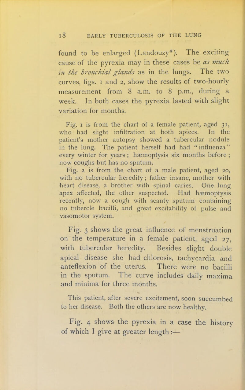 found to be enlarged (Landouzy*). The exciting cause of the pyrexia may in these cases be as 77iuch in the bronchiat glands as in the lungs. The two curves, figs, i and 2, show the results of two-hourly measurement from 8 a.m. to 8 p.m., during a week. In both cases the pyrexia lasted with slight variation for months. Fig. I is from the chart of a female patient, aged 31, who had slight infiltration at both apices. In the patient's mother autopsy showed a tubercular nodule in the lung. The patient herself had had “influenza” every winter for years ; haemoptysis six months before ; now coughs but has no sputum. Fig. 2 is from the chart of a male patient, aged 20, with no tubercular heredity; father insane, mother with heart disease, a brother with spinal caries. One lung apex affected, the other suspected. Had haemoptysis recently, now a cough with scanty sputum containing no tubercle bacilli, and great excitability of pulse and vasomotor system. Fig. 3 shows the great influence of menstruation on the temperature in a female patient, aged 27, with tubercular heredity. Besides slight double apical disease she had chlorosis, tachycardia and anteflexion of the uterus. There were no bacilli in the sputum. The curve includes daily maxima and minima for three months. This patient, after severe e.xcitement, soon succumbed to her disease. Both the others are now healthy. Fig. 4 shows the pyrexia in a case the history of which I give at greater length ;—