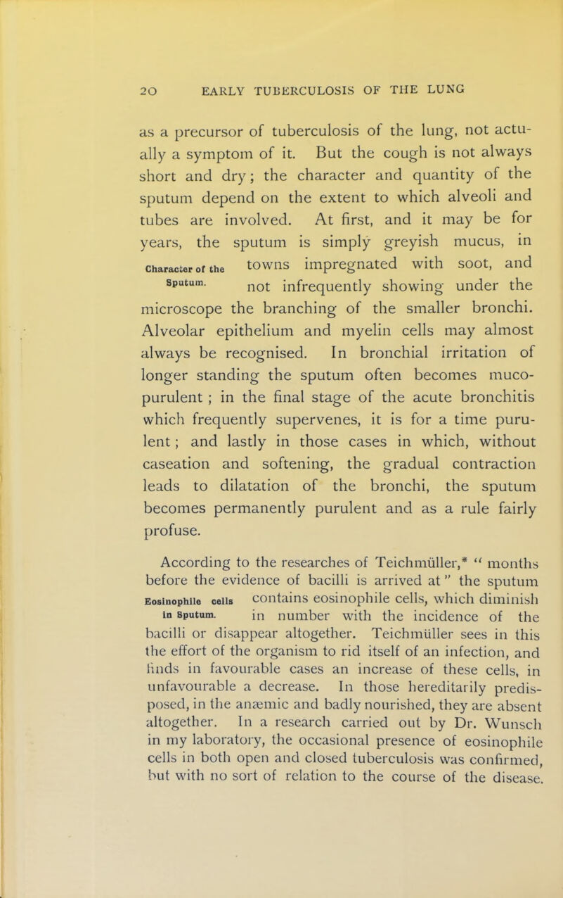 as a precursor of tuberculosis of the lung, not actu- ally a symptom of it. But the cough is not always short and dry; the character and quantity of the sputum depend on the extent to which alveoli and tubes are involved. At first, and it may be for years, the sputum is simply greyish mucus, in Character of the towns impregnated with soot, and Sputum. infi-equently showing under the microscope the branching of the smaller bronchi. Alveolar epithelium and myelin cells may almost always be recognised. In bronchial irritation of longer standing the sputum often becomes muco- purulent ; in the final stage of the acute bronchitis which frequently supervenes, it is for a time puru- lent ; and lastly in those cases in which, without caseation and softening, the gradual contraction leads to dilatation of the bronchi, the sputum becomes permanently purulent and as a rule fairly profuse. According to the researches of Teichmiiller,* “ months before the evidence of bacilli is arrived at ” the sputum Eosinophiio cells coutaiiis eosiuoplule cells, which diminish in Sputum. in number with the incidence of the bacilli or disappear altogether. Teichmuller sees in this the effort of the organism to rid itself of an infection, and finds in favourable cases an increase of these cells, in unfavourable a decrease. In those hereditarily predis- posed, in the anaemic and badly nourished, they are absent altogether. In a research carried out by Dr. Wunsch in my laboratory, the occasional presence of eosinophile cells in both open and closed tuberculosis was confirmed, but with no sort of relation to the course of the disease.