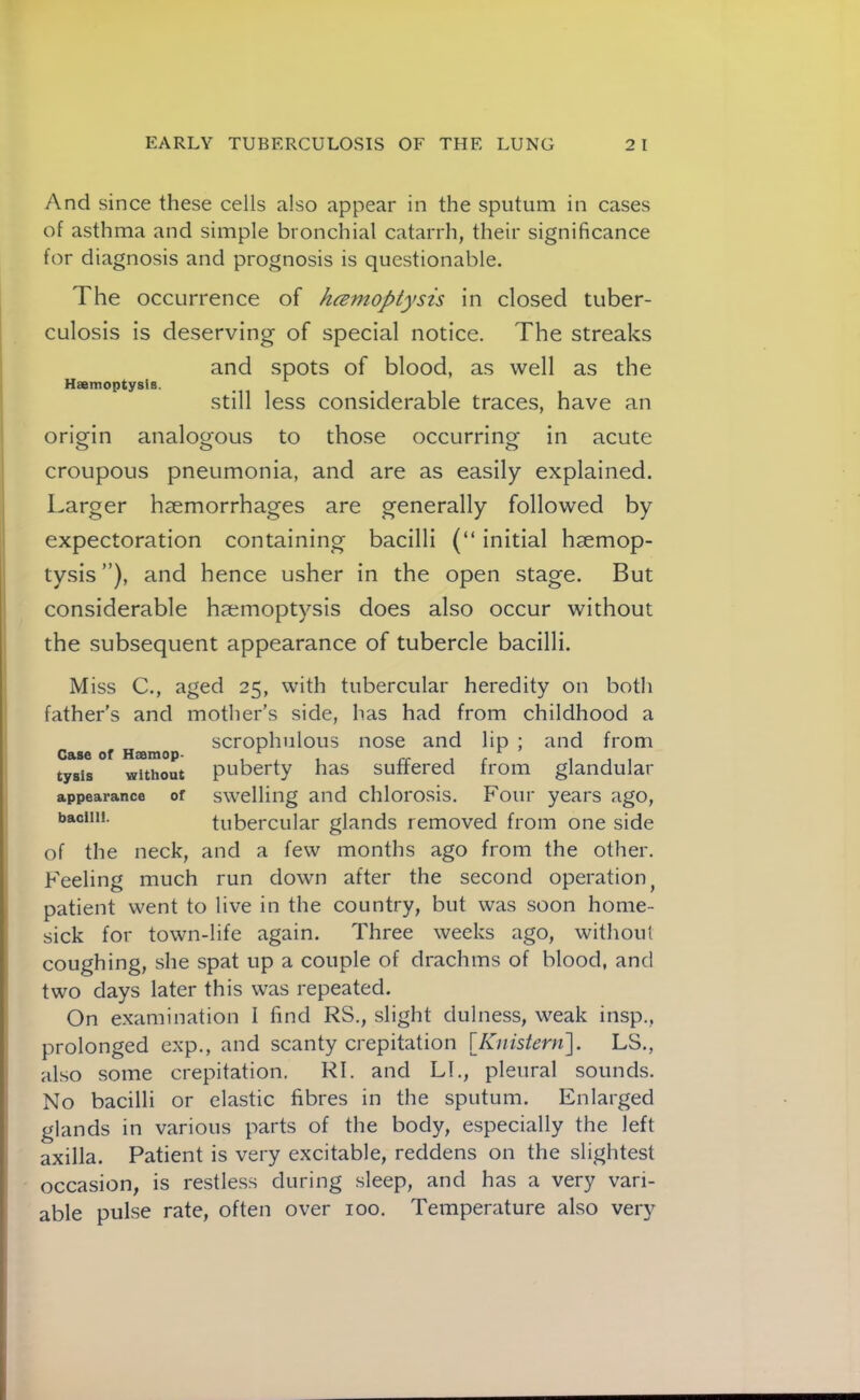 And since these cells also appear in the sputum in cases of asthma and simple bronchial catarrh, their significance for diagnosis and prognosis is questionable. The occurrence of hcsmoptysis in closed tuber- culosis is deserving of special notice. The streaks and spots of blood, as well as the Hsemoptysis. Still less considerable traces, have an oriorin analogous to those occurring in acute croupous pneumonia, and are as easily explained. Larger haemorrhages are generally followed by expectoration containing bacilli (“ initial haemop- tysis ”), and hence usher in the open stage. But considerable haemoptysis does also occur without the subsequent appearance of tubercle bacilli. Miss C., aged 25, with tubercular heredity on both father's and mother’s side, has had from childhood a c Be of Hjemop scrophulous nose and lip ; and from tysis without puberty has suffered from glandular appearance of swelling and chloi'osis. Four years ago, tubercular glands removed from one side of the neck, and a few months ago from the other. Feeling much run down after the second operation^ patient went to live in the country, but was soon home- sick for town-life again. Three weeks ago, without coughing, she spat up a couple of drachms of blood, and two days later this was repeated. On examination I find RS., slight dulness, weak insp., prolonged exp., and scanty crepitation [/v/ifs/mi]. LS., also some crepitation. RI. and LI., pleural sounds. No bacilli or elastic fibres in the sputum. Enlarged glands in various parts of the body, especially the left axilla. Patient is very excitable, reddens on the slightest occasion, is restless during sleep, and has a very vari- able pulse rate, often over 100. Temperature also very