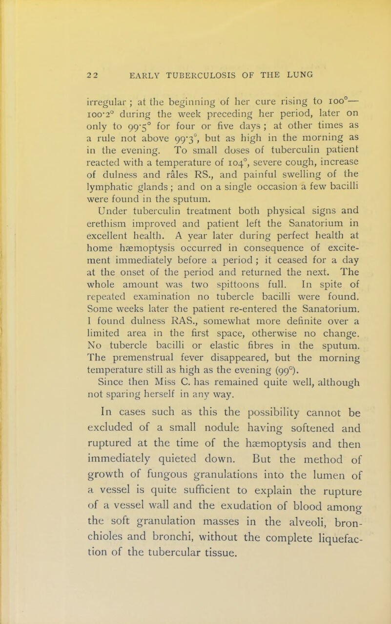 irregular ; at the beginning of her cure rising to ioo°— ioo'2° during the week preceding her period, later on only to 99‘5° for four or five days ; at other times as a rule not above 99‘3°, but as high in the morning as in the evening. To small doses of tuberculin patient reacted with a temperature of 104°, severe cough, increase of dulness and rales RS., and painful swelling of the lymphatic glands ; and on a single occasion a few bacilli were found in the sputum. Under tuberculin treatment both physical signs and erethism improved and patient left the Sanatorium in excellent health. A year later during perfect health at home haemoptysis occurred in consequence of excite- ment immediately before a period ; it ceased for a day at the onset of the period and returned the next. The whole amount was two spittoons full. In spite of repeated examination no tubercle bacilli were found. Some weeks later the patient re-entered the Sanatorium. 1 found dulness RAS., somewhat more definite over a limited area in the first space, otherwise no change. No tubercle bacilli or elastic fibres in the sputum. The premenstrual fever disappeared, but the morning temperature still as high as the evening (99°). Since then Miss C. has remained quite well, although not sparing herself in an}^ way. In cases such as this the possibility cannot be excluded of a small nodule having softened and ruptured at the time of the haemoptysis and then immediately quieted down. But the method of growth of fungous granulations into the lumen of a vessel is quite sufficient to explain the rupture of a vessel wall and the exudation of blood amono- the soft granulation masses in the alveoli, bron- chioles and bronchi, without the complete liquefac- tion of the tubercular tissue.
