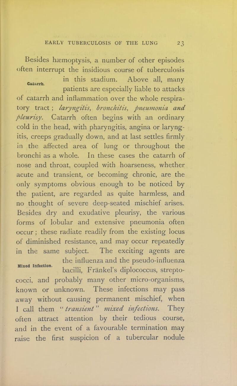 Catarrh. Besides haemoptysis, a number of other episodes often interrupt the insidious course of tuberculosis in this stadium. Above all, many patients are especially liable to attacks of catarrh and inflammation over the whole respira- tory tract ; laryngitis, bronchitis, pneimtonia and pleurisy. Catarrh often begins with an ordinary cold in the head, with pharyngitis, angina or laryng- itis, creeps gradually down, and at last settles firmly in the affected area of lung or throughout the bronchi as a whole. In these cases the catarrh of nose and throat, coupled with hoarseness, whether acute and transient, or becoming chronic, are the only symptoms obvious enough to be noticed by the patient, are regarded as quite harmless, and no thought of severe deep-seated mischief arises. Besides dry and exudative pleurisy, the various forms of lobular and extensive pneumonia often occur; these radiate readily from the existing locus of diminished resistance, and may occur repeatedly in the same subject. The exciting agents are the influenza and the pseudo-influenza bacilli, Frankel’s diplococcus, strepto- cocci, and probably many other micro-organisms, known or unknown. These infections may pass away without causing permanent mischief, when I call them “ transient ” mixed infections. They often attract attention by their tedious course, and in the event of a favourable termination may raise the first suspicion of a tubercular nodule Mixed Infection.