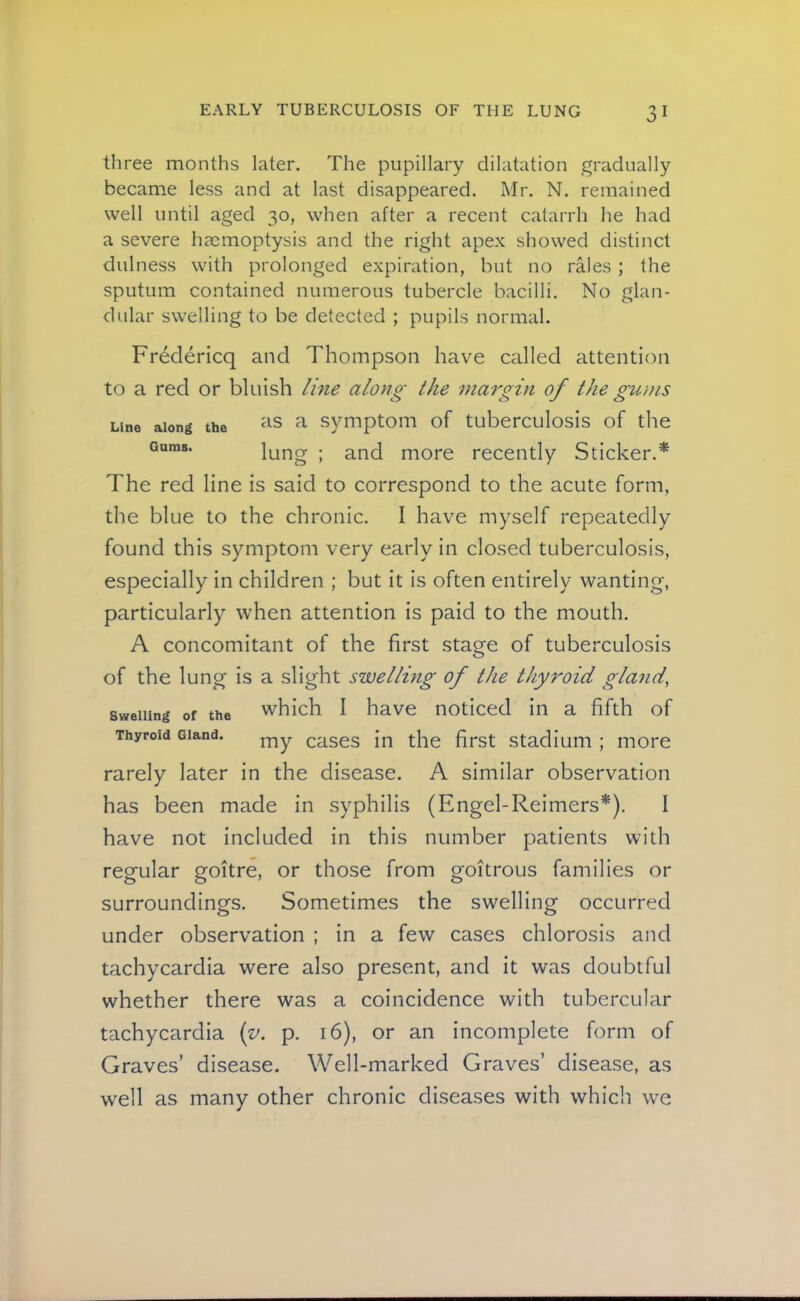 three months later. The pupillary dilatation gradually became less and at last disappeared. Mr. N. remained well until aged 30, when after a recent catarrh he had a severe haemoptysis and the right apex showed distinct dulness with prolonged expiration, but no rales ; the sputum contained numerous tubercle bacilli. No glan- dular swelling to be detected ; pupils normal. Fredericq and Thompson have called attention to a red or bluish line along the margin of the gums Line along the a symptom of tuberculosis of the Gums. lung ; and more recently Sticker.* The red line is said to correspond to the acute form, the blue to the chronic. I have myself repeatedly found this symptom very early in closed tuberculosis, especially in children ; but it is often entirely wanting, particularly when attention is paid to the mouth. A concomitant of the first stage of tuberculosis of the lung is a slight swellmg of the thyroid gland, Swelling of the which I have noticed in a fifth of Thyroid Gland. ^ases in the first stadium ; more rarely later in the disease. A similar observation has been made in syphilis (Engel-Reimers*). I have not included in this number patients with regular goitre, or those from goitrous families or surroundings. Sometimes the swelling occurred under observation ; in a few cases chlorosis and tachycardia were also present, and it was doubtful whether there was a coincidence with tubercular tachycardia {y. p. 16), or an incomplete form of Graves’ disease. Well-marked Graves’ disease, as well as many other chronic diseases with which we