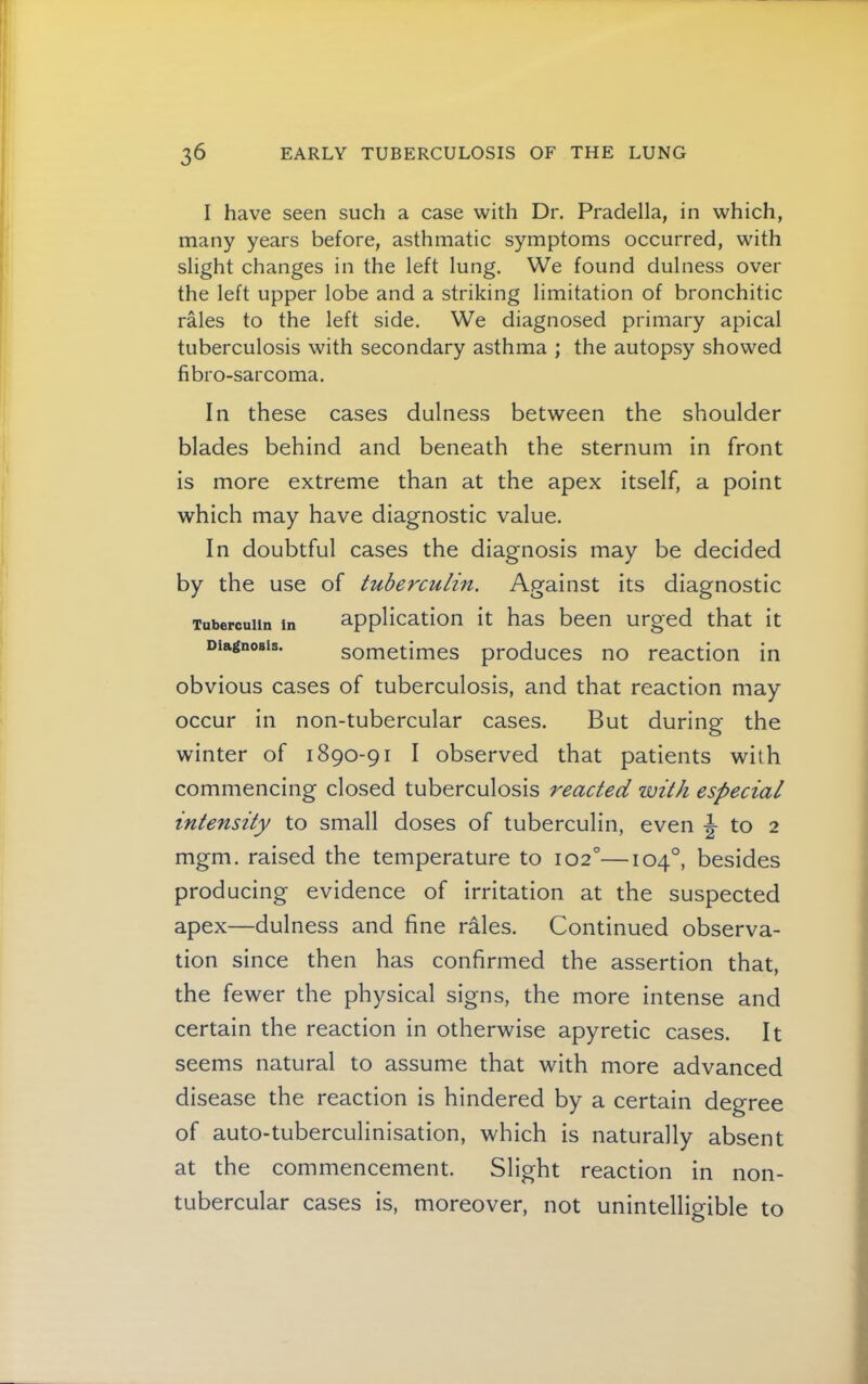 I have seen such a case with Dr. Pradella, in which, many years before, asthmatic symptoms occurred, with slight changes in the left lung. We found dulness over the left upper lobe and a striking limitation of bronchitic rales to the left side. We diagnosed primary apical tuberculosis with secondary asthma ; the autopsy showed fibro-sarcoma. In these cases dulness between the shoulder blades behind and beneath the sternum in front is more extreme than at the apex itself, a point which may have diagnostic value. In doubtful cases the diagnosis may be decided by the use of tuberculin. Against its diagnostic Tuberculin In application it has been urged that it Diagnosis. sometimes produces no reaction in obvious cases of tuberculosis, and that reaction may occur in non-tubercular cases. But during the winter of 1890-91 I observed that patients with commencing closed tuberculosis reacted with especial intensity to small doses of tuberculin, even ^ to 2 mgm. raised the temperature to 102°—104°, besides producing evidence of irritation at the suspected apex—dulness and fine rales. Continued observa- tion since then has confirmed the assertion that, the fewer the physical signs, the more intense and certain the reaction in otherwise apyretic cases. It seems natural to assume that with more advanced disease the reaction is hindered by a certain degree of auto-tuberculinisation, which is naturally absent at the commencement. Slight reaction in non- tubercular cases is, moreover, not unintelligible to
