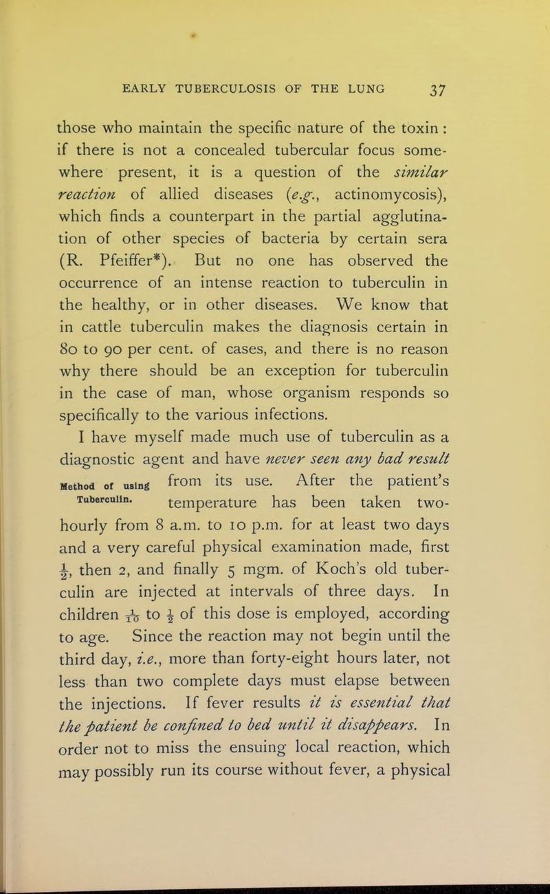 those who maintain the specific nature of the toxin: if there is not a concealed tubercular focus some- where present, it is a question of the similar reaction of allied diseases {e.g., actinomycosis), which finds a counterpart in the partial agglutina- tion of other species of bacteria by certain sera (R. Pfeiffer*). But no one has observed the occurrence of an intense reaction to tuberculin In the healthy, or in other diseases. We know that in cattle tuberculin makes the diagnosis certain in 8o to 90 per cent, of cases, and there is no reason why there should be an exception for tuberculin in the case of man, whose organism responds so specifically to the various infections. I have myself made much use of tuberculin as a diagnostic agent and have never seen any bad result Method of using ffoui its use. After the patient’s Tuberculin. temperature has been taken two- hourly from 8 a.m. to 10 p.m. for at least two days and a very careful physical examination made, first then 2, and finally 5 mgm. of Koch’s old tuber- culin are injected at intervals of three days. In children to ^ of this dose is employed, according to age. Since the reaction may not begin until the third day, i.e., more than forty-eight hours later, not less than two complete days must elapse between the injections. If fever results it is essential that the patient be confined to bed until it disappears. In order not to miss the ensuing local reaction, which may possibly run its course without fever, a physical