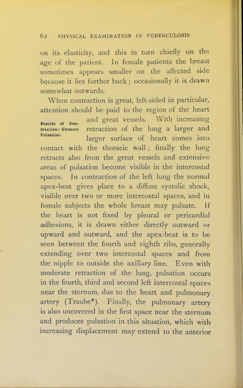 on its elasticity, and this in turn chiefly on the age of the patient. In female patients the breast sometimes appears smaller on the affected side because it lies further back ; occasionally it is drawn somewhat outwards. When contraction is great, left-sided in particular, attention should be paid to the region of the heart and p^reat vessels. With increasing Results of Con- ^ traction: Unusual retraction of the lung a larger and Pulsation. , r r ^ larger surface of heart comes into contact with the thoracic wall ; finally the lung retracts also from the great vessels and extensive areas of pulsation become visible in the intercostal spaces. In contraction of the left lung the normal apex-beat gives place to a diffuse systolic shock, visible over two or more intercostal spaces, and in female subjects the whole breast may pulsate. If the heart is not fixed by pleural or pericardial adhesions, it is drawn either directly outward or upward and outward, and the apex-beat is to be seen between the fourth and eighth ribs, generally extending over two intercostal spaces and from the nipple to outside the axillary line. Even with moderate retraction of the lung, pulsation occurs in the fourth, third and second left intercostal spaces near the sternum, due to the heart and pulmonary artery (Traube*). Finally, the pulmonary artery is also uncovered in the first space near the sternum and produces pulsation in this situation, which with increasing displacement may extend to the anterior