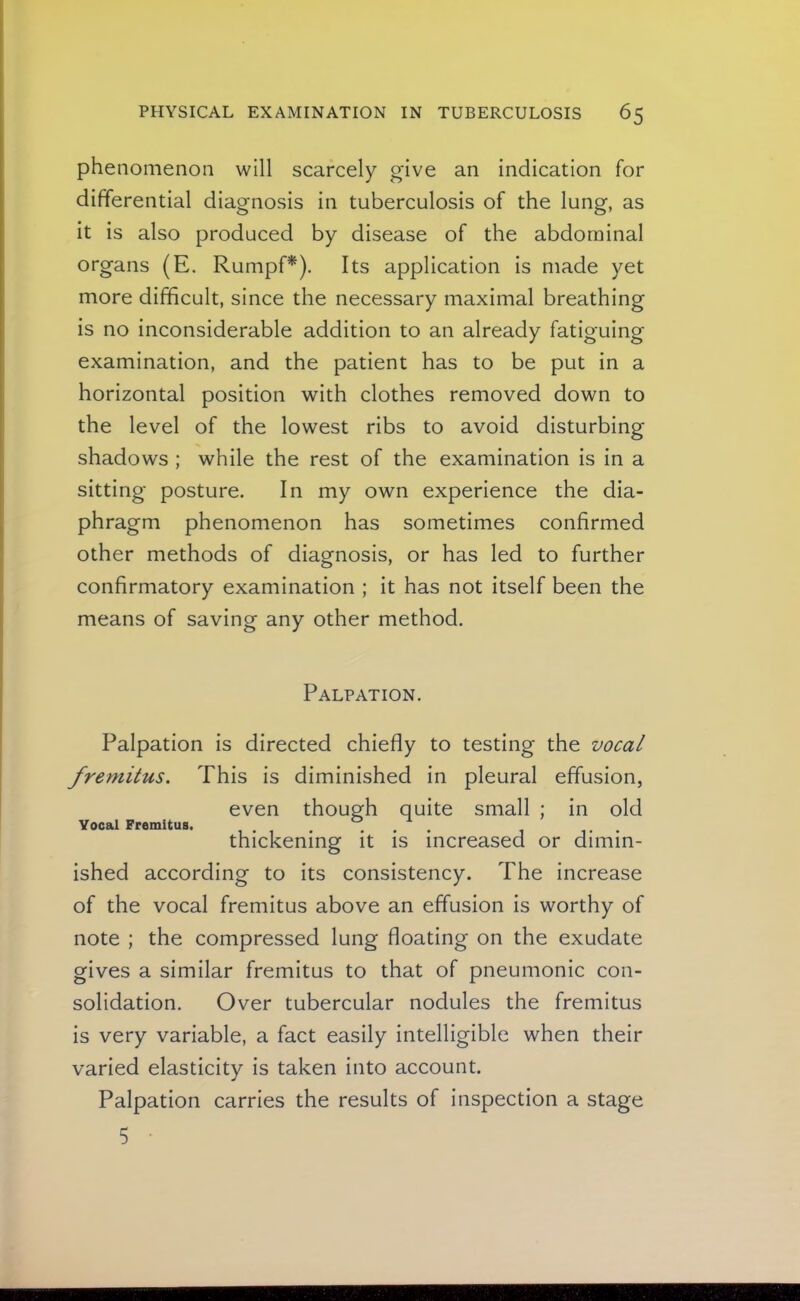 phenomenon will scarcely give an indication for differential diagnosis in tuberculosis of the lung, as it is also produced by disease of the abdominal organs (E. RumpP). Its application is made yet more difficult, since the necessary maximal breathing is no inconsiderable addition to an already fatiguing examination, and the patient has to be put in a horizontal position with clothes removed down to the level of the lowest ribs to avoid disturbing shadows ; while the rest of the examination is in a sitting posture. In my own experience the dia- phragm phenomenon has sometimes confirmed other methods of diagnosis, or has led to further confirmatory examination ; it has not itself been the means of saving any other method. Palpation. Palpation is directed chiefly to testing the vocal fremitus. This is diminished in pleural effusion, even though quite small ; in old Vocal Fremitus. . , ... thickening it is increased or dimin- ished according to its consistency. The increase of the vocal fremitus above an effusion is worthy of note ; the compressed lung floating on the exudate gives a similar fremitus to that of pneumonic con- solidation. Over tubercular nodules the fremitus is very variable, a fact easily intelligible when their varied elasticity is taken into account. Palpation carries the results of inspection a stage 5 •