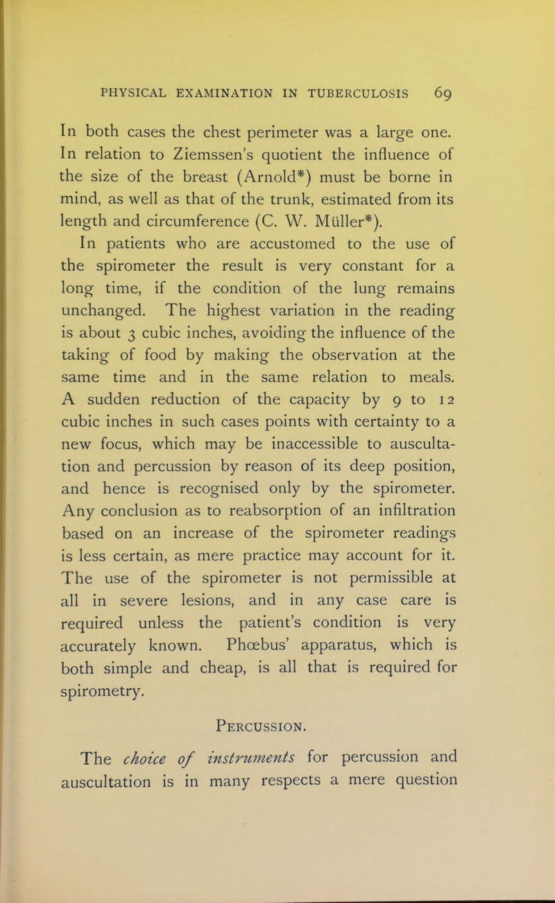 In both cases the chest perimeter was a large one. In relation to Ziemssen’s quotient the influence of the size of the breast (Arnold*) must be borne in mind, as well as that of the trunk, estimated from its length and circumference (C. W. Miiller*). In patients who are accustomed to the use of the spirometer the result is very constant for a long time, if the condition of the lung remains unchanged. The highest variation in the reading is about 3 cubic inches, avoiding the influence of the taking of food by making the observation at the same time and in the same relation to meals. A sudden reduction of the capacity by 9 to 12 cubic inches in such cases points with certainty to a new focus, which may be inaccessible to ausculta- tion and percussion by reason of its deep position, and hence is recognised only by the spirometer. Any conclusion as to reabsorption of an infiltration based on an increase of the spirometer readings is less certain, as mere practice may account for it. The use of the spirometer is not permissible at all in severe lesions, and in any case care is required unless the patient’s condition is very accurately known. Phoebus’ apparatus, which is both simple and cheap, is all that is required for spirometry. Percussion. The choice of instruments for percussion and auscultation is in many respects a mere question