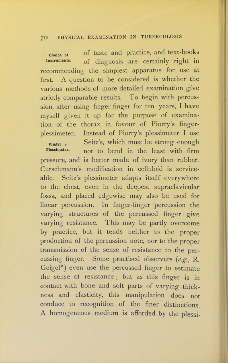 Choice of of taste and practice, and text-books Instruments. diagnosis are certainly right in recommending the simplest apparatus for use at first. A question to be considered is whether the various methods of more detailed examination give strictly comparable results. To begin with percus- sion, after using finger-finger for ten years, I have myself given it up for the purpose of examina- tion of the thorax in favour of Piorry’s finger- plessimeter. Instead of Piorry’s plessimeter I use Finger Seitz’s, which must be strong enough Plessimeter. bend in the least with firm pressure, and is better made of ivory than rubber. Curschmann’s modification in celluloid is service- able. Seitz’s plessimeter adapts itself everywhere to the chest, even in the deepest supraclavicular fossa, and placed edgewise may also be used for linear percussion. In finger-finger percussion the varying structures of the percussed finger give varying resistance. This may be partly overcome by practice, but it tends neither to the proper production of the percussion note, nor to the proper transmission of the sense of resistance to the per- cussing finger. Some practised observers R. GeigeP) even use the percussed finger to estimate the sense of resistance ; but as this finger is in contact with bone and soft parts of varying thick- ness and elasticity, this manipulation does not conduce to recognition of the finer distinctions. A homogeneous medium is afforded by the plessi-