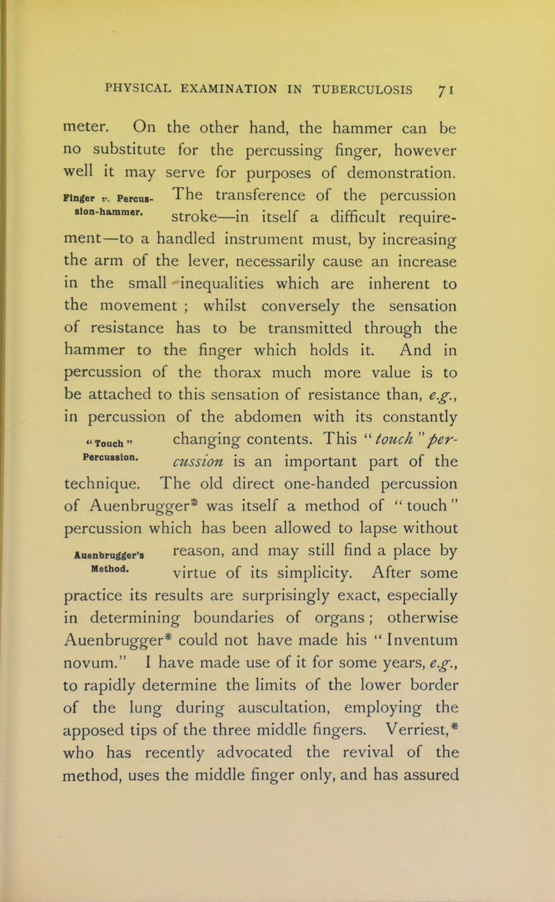 meter. On the other hand, the hammer can be no substitute for the percussing finger, however well it may serve for purposes of demonstration. Finger r. Percua- The transference of the percussion sion-hammer. stroke—in itself a difficult require- ment—to a handled instrument must, by increasing the arm of the lever, necessarily cause an increase in the small inequalities which are inherent to the movement ; whilst conversely the sensation of resistance has to be transmitted through the hammer to the finger which holds it. And in percussion of the thorax much more value is to be attached to this sensation of resistance than, e.g., in percussion of the abdomen with its constantly changing contents. This '' touch per- cussion is an important part of the technique. The old direct one-handed percussion of Auenbrugger^ was itself a method of “ touch ” percussion which has been allowed to lapse without Auenbrugger’s reason, and may still find a place by Method. virtue of its simplicity. After some practice its results are surprisingly exact, especially in determining boundaries of organs; otherwise Auenbrugger^ could not have made his “ Inventum novum.” I have made use of it for some years, eg., to rapidly determine the limits of the lower border of the lung during auscultation, employing the apposed tips of the three middle fingers. Verriest,* who has recently advocated the revival of the method, uses the middle finger only, and has assured “ Touch ” Percussion.
