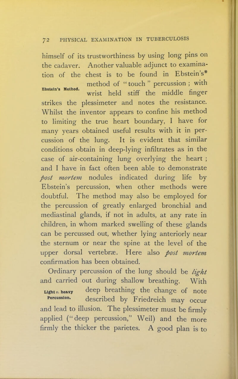 Ebstein’s Method. himself of its trustworthiness by using long pins on the cadaver. Another valuable adjunct to examina- tion of the chest is to be found in Ebstein s* method of “touch ” percussion ; with wrist held stiff the middle finger strikes the plessimeter and notes the resistance. Whilst the inventor appears to confine his method to limiting the true heart boundary, I have for many years obtained useful results with it in per- cussion of the lung. It is evident that similar conditions obtain in deep-lying infiltrates as in the case of air-containing lung overlying the heart ; and I have in fact often been able to demonstrate post mortem nodules indicated during life by Ebstein’s percussion, when other methods were doubtful. The method may also be employed for the percussion of greatly enlarged bronchial and mediastinal glands, if not in adults, at any rate in children, in whom marked swelling of these glands can be percussed out, whether lying anteriorly near the sternum or near the spine at the level of the upper dorsal vertebrae. Here also post morte^n confirmation has been obtained. Ordinary percussion of the lung should be light and carried out during shallow breathing. With Light r. heavy ^eep breathing the change of note Percussion. described by Friedreich may occur and lead to illusion. The plessimeter must be firmly applied (“deep percussion,” Weil) and the more firmly the thicker the parietes. A good plan is to
