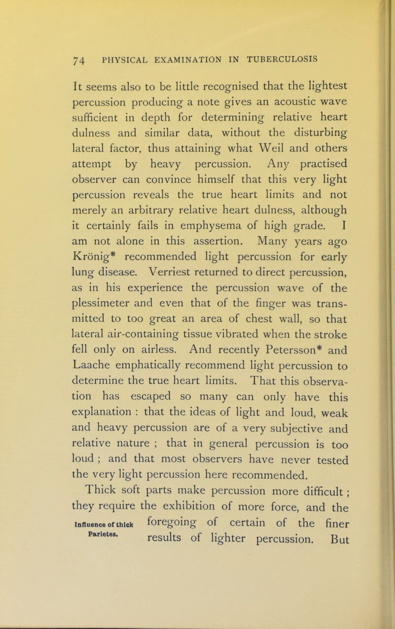 It seems also to be little recognised that the lightest percussion producing a note gives an acoustic wave sufficient in depth for determining relative heart dulness and similar data, without the disturbing lateral factor, thus attaining what Weil and others attempt by heavy percussion. Any practised observer can convince himself that this very light percussion reveals the true heart limits and not merely an arbitrary relative heart dulness, although it certainly fails in emphysema of high grade. I am not alone in this assertion. Many years ago Kronig^ recommended light percussion for early lung disease. Verriest returned to direct percussion, as in his experience the percussion wave of the plessimeter and even that of the finger was trans- mitted to too great an area of chest wall, so that lateral air-containing tissue vibrated when the stroke fell only on airless. And recently Petersson* and Laache emphatically recommend light percussion to determine the true heart limits. That this observa- tion has escaped so many can only have this explanation : that the ideas of light and loud, weak and heavy percussion are of a very subjective and relative nature ; that in general percussion is too loud ; and that most observers have never tested the very light percussion here recommended. Thick soft parts make percussion more difficult ; they require the exhibition of more force, and the Influence of thick foregoing of Certain of the finer parietes. results of lighter percussion. But