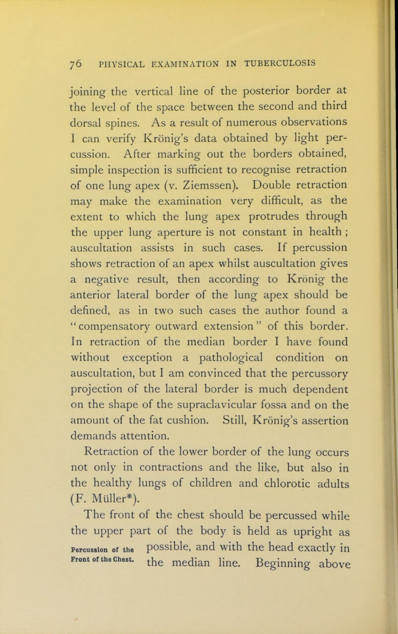 joining the vertical line of the posterior border at the level of the space between the second and third dorsal spines. As a result of numerous observations I can verify Kronig’s data obtained by light per- cussion. After marking out the borders obtained, simple inspection is sufficient to recognise retraction of one lung apex (v. Ziemssen). Double retraction may make the examination very difficult, as the extent to which the lung apex protrudes through the upper lung aperture is not constant in health ; auscultation assists in such cases. If percussion shows retraction of an apex whilst auscultation gives a negative result, then according to Kronig the anterior lateral border of the lung apex should be defined, as in two such cases the author found a “compensatory outward extension” of this border. In retraction of the median border I have found without exception a pathological condition on auscultation, but I am convinced that the percussory projection of the lateral border is much dependent on the shape of the supraclavicular fossa and on the amount of the fat cushion. Still, Kronig’s assertion demands attention. Retraction of the lower border of the lung occurs not only in contractions and the like, but also in the healthy lungs of children and chlorotic adults (F. Muller*). The front of the chest should be percussed while the upper part of the body is held as upright as Percussion of the possible, and with the head exactly in Front of the Chest, ^^e median line. Beginning above