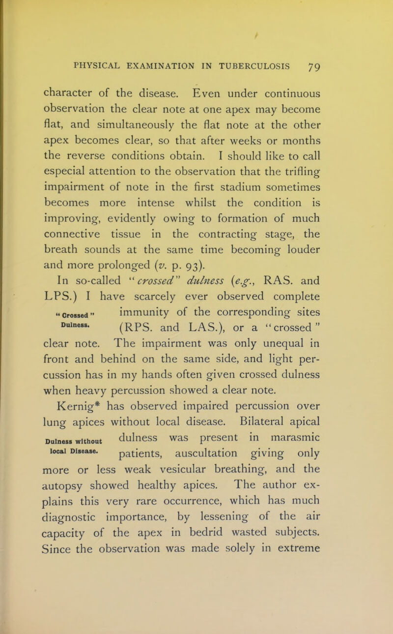 character of the disease. Even under continuous observation the clear note at one apex may become flat, and simultaneously the flat note at the other apex becomes clear, so that after weeks or months the reverse conditions obtain. I should like to call especial attention to the observation that the trifling impairment of note in the first stadium sometimes becomes more intense whilst the condition is improving, evidently owing to formation of much connective tissue in the contracting stage, the breath sounds at the same time becoming louder and more prolonged (z>. p. 93). In so-called ''crossed dulness (e.g., RAS. and EPS.) I have scarcely ever observed complete immunity of the corresponding sites (RPS. and LAS.), or a “crossed” clear note. The impairment was only unequal in front and behind on the same side, and light per- cussion has in my hands often given crossed dulness when heavy percussion showed a clear note. Kernig* has observed impaired percussion over lung apices without local disease. Bilateral apical Dulness without duliiess was present in marasmic local Disease. patients, auscultation giving only more or less weak vesicular breathing, and the autopsy showed healthy apices. The author ex- plains this very rare occurrence, which has much diagnostic importance, by lessening of the air capacity of the apex in bedrid wasted subjects. Since the observation was made solely in extreme “ Crossed ” Dulness.