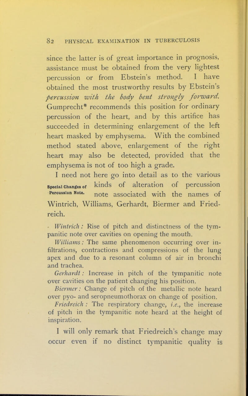 since the latter is of great importance in prognosis, assistance must be obtained from the very lightest percussion or from Ebstein’s method. I have obtained the most trustworthy results by Ebstein’s percussio7i with the body bent strongly foj'ward. Gumprecht^ recommends this position for ordinary percussion of the heart, and by this artifice has succeeded in determining enlargement of the left heart masked by emphysema. With the combined method stated above, enlargement of the right heart may also be detected, provided that the emphysema is not of too high a grade. I need not here go into detail as to the various Special Changes of ki^ds of alteration of percussion Percussion Note, note associated with the names of Wintrich, Williams, Gerhardt, Biermer and Fried- reich. • Wintrich : Rise of pitch and distinctness of the tym- panitic note over cavities on opening the mouth. Williams: The same phenomenon occurring over in- filtrations, contractions and compressions of the lung apex and due to a resonant column of air in bronchi and trachea. Gerhardt: Increase in pitch of the tympanitic note over cavities on the patient changing his position. Biermer: Change of pitch of the metallic note heard over pyo- and seropneumothorax on change of position. Friedreich : The respiratory change, i.e., the increase of pitch in the tympanitic note heard at the height of inspiration. I will only remark that Friedreich’s change may occur even if no distinct tympanitic quality is
